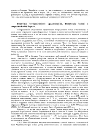 русского общества: "Надо было сказать, - и у вас это сказано, - что наше нынешнее общество
настолько же презренно, как и глупо, что у него нет собственного мнения, что оно
равнодушно к долгу, к справедливости, к правде, ко всему, что не есть простая потребность,
что в нем циническое презрение к мыслям, к человеческому достоинству".


     Практика беспроцентного              кредитования.       Исламские       банки     и
марочный сбор Вергля.
       Беспроцентное кредитование предполагает распределение всегда ограниченных (в
силу закона сохранения энергии) кредитных ресурсов на основе активной интеллектуальной
оценки целесообразности, а не на основе отсечения претендентов на кредиты подъемом
ставки ссудного процента.
       Английский экономист Дуглас выдвинул проект «социального кредита», основанный
на создании индустриальных банков, являющихся собственностью трудящихся, в которые
предприятия вносили бы заработные платы и прибыли. Через эти банки государство
перечисляло бы предприятиям определенный процент, чтобы компенсировать потери в
доходах, обусловленные системой фиксируемых государством цен, более низких по
отношению к совокупной стоимости. Активным сторонником социального кредита был
Форд, пытавшийся воплотить его в своей автомобильной империи на начальной стадии ее
развития.
       В конце XIX в. Сильвио Гезель, коммерсант, работавший в Германии и Аргентине,
вывел зависимость скорости распродаж товаров от банковской процентной ставки. В
зависимости от желания или нежелания обладателей денег давать их под проценты, менялось
количество мелкооптовых фирм, соответственно рабочих мест и т.д. (По Гезелю
критической была ставка 2,5 %). При условии готовности кредитуемых платить высокие
проценты, кредиты предоставлялись, и начинался новый экономический цикл, затем
денежная масса увеличивалась, процентные ставки падали и возникал очередной застой.
Гезель пришел к выводу, что в качестве мобилизационного механизма, необходимо вводить
плату за хранение денег (в самом простом случае плата должна примерно соответствовать
средним складским расходам, по тем временам - 5 % годовых). Итак, Гезель выводит тезис:
«деньги должны ржаветь», сформулированная им идея «естественного экономического
порядка» подразумевает выплату банкиром компенсации за изъятие денег из оборота.
Можно рассматривать подобные реформы в качестве элемента своего рода «средневековой
реставрации», т.к. они фактически возвращают современные деньги в состояние брактеатов,
ходивших в Европе с XII по XV вв. Брактеаты изымались из обращения раз в год или чаще,
перечеканивались и девальвировались в среднем на 20 - 25%, что выступало в качестве
налога на чеканку. В 30 - е годы последователи теории Гезеля провели несколько
экспериментов в Австрии, Германии, Швейцарии, Франции и США. В Вѐргле (Австрия)
плата за пользование «беспроцентными» деньгами составляла 1 % в месяц (12 в год). На
банкноту наклеивалась марка, стоимостью 1 % от денежного номинала. Покупатели
стремились как можно быстрее избавляться от такой банкноты, что бы к концу месяца не
иметь ее на руках и не выплачивать налог. В течение года 5000 свободных шиллингов были в
обращении 463 раза, было произведено товаров и услуг на сумму около 2 300 000 шиллингов
(5000 х 463). Обычный шиллинг за это время был в обращении всего 213 раз.
       Именно в это время, когда многие страны Европы вынуждены были бороться с
растущей безработицей, уровень безработицы в Вѐргле снизился за год на 25%. Полученная
магистратом плата, обеспечившая быстрый переход денег из одних рук в другие, составила
всего 12% от 5000 свободных шиллингов = 600 свободных шиллингов. Они были
израсходованы на общественные нужды, т.е. на благо общины, а не на обогащение
отдельных ее членов.
       Когда более 300 общин в Австрии заинтересовались данной моделью, Национальный
банк Австрии усмотрел в этом угрозу своей монополии. Он вмешался в дела магистрата и
 