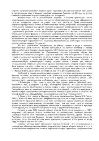 запретил печатание свободных местных денег. Несмотря на то, что спор длился очень долго
и рассматривался даже в высших судебных инстанциях Австрии, ни Вѐрглю, ни другим
европейским общинам не удалось повторить этот эксперимент.
       Знаменательно, что в экономической доктрины «Сионских протоколов» также
поддерживается гезелевских подход к механизму оборачиваемости денег, как эффективного
средства управления: «Купля, получение денег или наследства будут оплачиваться
марочным прогрессивным сбором. Незаявленная этим сбором, непременно именная,передача
собственности денежной или другой возложит на прежнего владельца платеж % налога за
время от передачи этих сумм до обнаружения уклонения от заявления о передаче.
Передаточные расписки должны еженедельно представляться в местное казначейство с
обозначением имени, фамилии и постоянного местожительства бывшего и нового владельца
имущества. Эта именная передача должна начинаться с определенной суммы, превышающей
обыкновенные расходы о купле и продаже необходимого, которые будут оплачиваться лишь
марочным сбором определенного % с единицы. Расчитайте-ка, во сколько раз такие налоги
покроют доходы гоевских Государств».
        Из всех современных экспериментов по обмену товаров и услуг с помощью
беспроцентных денег наиболее известен проводимый на острове Ванкувер в Канаде
Майклом Линтоном. Система обмена, названная LETS (локальная система труда и торговли),
работает с ориентированными на обыкновенные доллары единицами обмена, так
называемыми “зелеными долларами”. Торговые партнеры сами договариваются о цене на
товары и услуги, получаемые друг от друга, в зеленых или обычных долларах, иногда и в
том, и в другом, а после каждой сделки свои дебета или кредиты переводят в
централизованную компьютерную службу ведения счетов. Сначала для каждого
устанавливается предельно допустимый уровень задолженности, который позднее может
быть изменен для того, чтобы свести к минимуму риск для обоих участников сделки.
Понятно, что система становится тем выгоднее, чем больше сторон в ней участвуют. В 1987
г. в Канаде имелось около десяти систем LETS, еще 10 - в других странах мира.
       Проблемой в рамках данной системы является то, что люди, сколотившие слишком
большое состояние, не заинтересованы в том, чтобы передавать в распоряжение тех, кому,
вероятно, нужно больше, чем они могут взять в кредит, эту “надежность обмена”. Это
означает, что без взыскания платы за обращение здесь существует тенденция к застою.
       В Швейцарии с 30-х годов в масштабе всей страны работает обменный ринг,
называемый WIR, с оборотом 1,5 млрд. швейцарских франков. Это одна из немногих
удавшихся попыток беспроцентного обмена товаров и услуг, которая была осуществлена.
Ринг работает, как и все остальные, с помощью централизованной службы ведения счетов, в
рамках которой осуществляется централизованный контроль и учет дебетов и кредитов. На
коммерческой базе в США работают многочисленные подобные обменные ринги.
       В Дании с 30-х годов и в Швеции с 60-х годов имеется система банков ЗРК (Земля,
Работа, Капитал). Они предлагают беспроцентные кредиты после определенного периода
накопления без процентов. Поскольку не всем одновременно нужны кредиты, но каждый
должен накопить, определенную процентную ставку для получения кредита, система
предлагает возможность координировать накопления и потребности клиентов в кредитах
таким образом, что все участники получают выгоду от беспроцентной системы.
       Сегодня в мире 1900 местных общин, включая более сотни комьюнити в США,
выпускают собственную валюту, независимую от национальной денежной системы.
Некоторые общины, как в Итаке (США), выпускают бумажные банкноты, другие - в Канаде,
Австралии, Британии или Франции - создают комплементарные электронные деньги. За
последние 20 лет Системы местных валют утвердились примерно в 35 странах по всему
миру, на очереди еще десятки стран.
       Системы местных валют (Community Currency Systems) - это организованные и
управляемые общинами системы обмена произведенных внутри общины товаров и услуг с
использованием беспроцентной валюты, обращение которой ограничено географическими
 