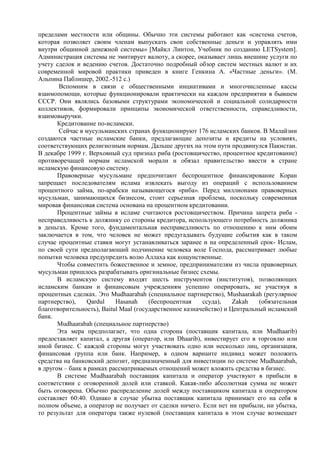 пределами местности или общины. Обычно эти системы работают как «система счетов,
которая позволяет своим членам выпускать свои собственные деньги и управлять ими
внутри общинной денежной системы» [Майкл Линтон, Учебник по созданию LETSystem].
Администрация системы не эмитирует валюту, а скорее, оказывает лишь внешние услуги по
учету сделок и ведению счетов. Достаточно подробный обзор систем местных валют и их
современной мировой практики приведен в книге Генкина А. «Частные деньги». (М.
Альпина Паблишер, 2002.-512 с.)
       Вспомним в связи с общественными инциативами и многочисленные кассы
взаимопомощи, которые функционировали практически на каждом предприятии в бывшем
СССР. Они являлись базовыми структурами экономической и социальной солидарности
коллективов, формировали принципы экономической ответственности, справедливости,
взаимовыручки.
       Кредитование по-исламски.
       Сейчас в мусульманских странах функционируют 176 исламских банков. В Малайзии
создаются частные исламские банки, предлагающие депозиты и кредиты на условиях,
соответствующих религиозным нормам. Дальше других на этом пути продвинулся Пакистан.
В декабре 1999 г. Верховный суд признал риба (ростовщичество, процентное кредитование)
противоречащей нормам исламской морали и обязал правительство ввести в стране
исламскую финансовую систему.
       Правоверные мусульмане предпочитают беспроцентное финансирование Коран
запрещает последователям ислама извлекать выгоду из операций с использованием
процентного займа, по-арабски называющегося «риба». Перед миллионами правоверных
мусульман, занимающихся бизнесом, стоит серьезная проблема, поскольку современная
мировая финансовая система основана на процентном кредитовании.
       Процентные займы в исламе считаются ростовщичеством. Причина запрета риба -
несправедливость к должнику со стороны кредитора, использующего потребность должника
в деньгах. Кроме того, фундаментальная несправедливость по отношению к ним обоим
заключается в том, что человек не может предугадывать будущие события как в таком
случае процентные ставки могут устанавливаться заранее и на определенный срок- Ислам,
по своей сути предполагающий подчинение человека воле Господа, рассматривает любые
попытки человека предупредить волю Аллаха как кощунственные.
       Чтобы совместить божественное и земное, предпринимателям из числа правоверных
мусульман пришлось разрабатывать оригинальные бизнес схемы.
       В исламскую систему входят шесть инструментов (институтов), позволяющих
исламским банкам и финансовым учреждениям успешно оперировать, не участвуя в
процентных сделках. Это Mudhaarabah (специальное партнерство), Mushaarakah (регулярное
партнерство),    Qardul    Hasanah     (беспроцентная    ссуда),    Zakah   (обязательная
благотворительность), Baitul Maal (государственное казначейство) и Центральный исламский
банк.
       Mudhaarabah (специальное партнерство)
       Эта мера предполагает, что одна сторона (поставщик капитала, или Mudhaarib)
предоставляет капитал, а другая (оператор, или Dhaarib), инвестирует его в торговлю или
иной бизнес. С каждой стороны могут участвовать одно или несколько лиц, организация,
финансовая группа или банк. Например, в одном варианте индивид может положить
средства на банковский депозит, предназначенный для инвестиции по системе Mudhaarabah,
в другом – банк в рамках рассматриваемых отношений может вложить средства в бизнес.
       В системе Mudhaarabah поставщик капитала и оператор участвуют в прибыли в
соответствии с оговоренной долей или ставкой. Какая-либо абсолютная сумма не может
быть оговорена. Обычно распределение долей между поставщиком капитала и оператором
составляет 60:40. Однако в случае убытка поставщик капитала принимает его на себя в
полном объеме, а оператор не получает от сделки ничего. Если нет ни прибыли, ни убытка,
то результат для оператора также нулевой (поставщик капитала в этом случае возмещает
 
