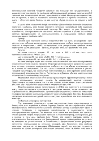 первоначальный капитал). Оператор действует как менеджер или предприниматель в
зависимости от типа сделки. Он свободен в выборе направлений вложения капитала в любой
торговый или промышленный бизнес, дозволенный исламом. Оператор мотивирован тем,
что его прибыль и прибыль поставщика капитала находятся в прямой зависимости. Его
задача – обеспечить успех бизнеса, так как в случае убытка он ничего не получит за свой
труд.
       В сделке типа Mudhaarabah могут участвовать один поставщик капитала и несколько
операторов (особенно, если бизнес отличается крупными масштабами) либо несколько
поставщиков капитала и единственный оператор. Все зависит от типа бизнеса, его
потребностей, заинтересованности участников. Участие в прибыли и убытке поставщиков
капитала пропорционально их капиталовложениям, а распределение прибыли среди
операторов зависит от объема работ.
       Пример.
       Условия: один поставщик капитала инвестирует 500 тыс. долл.; два оператора - один
мастер и один работник; согласованные доли распределения прибыли между поставщиком
капитала и операторами - 60:40; согласованные доли распределения прибыли между
операторами - 55:45; срок сделки - один год. Результат: прибыль в размере 80 тыс. долл.
       Расчеты:
       поставщик капитала получает 80 тыс. долл. х 0,60 = 48 тыс. долл. плюс
первоначальный капитал 500 тыс. долл.;
       мастер получает 80 тыс. долл. х 0,40 х 0,55 = 17,6 тыс. долл.;
       работник получает 80 тыс. долл. х 0,40 х 0,45 = 14,4 тыс. долл.
        Из этих примеров видно, что в сделке типа Mudhaarabah нет никакой искусственно
введенной величины ссудного процента. Операторы стимулированы к успешному ведению
дела, поскольку участвуют в распределении прибыли, а в случае убытка не возмещают его,
но и ничего не выигрывают. Для них сделка становится затратой времени и усилий.
Инвестор удовлетворен, так как получает более значительную долю прибыли, хотя и стоит
перед реальной возможностью убытка. Разумеется, во избежание убытков инвестор отдаст
предпочтение более способному оператору.
        Mudhaarabah представляет собой более справедливую и эффективную сделку с точки
зрения использования денежных средств. Ее справедливый характер очевиден.
Эффективность же определяется тем, что все стороны сделки имеют дело с реальными
деньгами, а не с искусственно создаваемыми процентными деньгами.
        Подобная система широко распространена и в США: она имеет место в отношениях
между вновь создаваемым предприятием и венчурным фондом, предоставляющим ему
стартовый капитал. Предприниматель, организующий предприятие, в обмен на инвестиции
со стороны венчурного капиталиста, отдает ему долю собственности. При этом финансовое
учреждение, вложившее венчурный капитал, выступает в роли более или менее пассивного
инвестора.
       Mushaarakah (регулярное партнерство)
        Этот инструмент предполагает, что все участники выступают в роли партнеров по
бизнесу. Они делят и прибыли, и убытки. Партнеры берут на себя часть прибыли или убытка
пропорционально первоначальному вложению капитала в бизнес и согласовывают сроки и
условия. Соглашение о партнерстве вырабатывается и подписывается всеми
заинтересованными сторонами. Оно включает такие детали, как вид бизнеса или торговли,
сроки и условия, график распределения прибылей и убытков (например, ежеквартально, раз
в полгода и т.д.), доля прибыли (или Nisbah) для каждого партнера, льготы и
ответственность. Важно отметить, что фиксированной заранее суммы прибыли ни для кого
из партнеров не устанавливается. В соответствии с предписаниями ислама регулярное
партнерство подразделяется на несколько категорий. Для банковского дела наиболее
характерно партнерство по контракту (Mushaarakah Aqeed), где стороны организуют
отношения на основе договорных обязательств, описанных выше. В рамках этого типа в
 