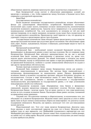 общественных проектов, например строительство дорог, водоочистных сооружений и т.п.
       Идея беспроцентной ссуды состоит в обеспечении равноправных условий для
кредитора и заемщика, с тем, чтобы неравенство между богатыми и бедными могло быть
сокращено в долгосрочной перспективе.
       Baitul Maal
       (государственное казначейство)
       Ислам выдвигает концепцию государственного казначейства, которое обеспечивает
фонды для удовлетворения общественных потребностей. Важнейшим источником
поступлений здесь служат налоги, взимаемые согласно законодательству уполномоченным
ведомством исламского правительства. Средства могут направляться и на удовлетворение
индивидуальных потребностей. Так, если задолженность не погашена по той или иной
причине (например, из-за смерти заемщика), погашение ссуды может быть осуществлено за
счет государственного казначейства. Преимущество такой гарантии в том, что кредитор не
утрачивает стимулы к кредитованию других лиц в будущем.
       Государственное казначейство также обладает правом предоставлять ссуды в качестве
кредитора последней инстанции при отсутствии других источников. Оно обеспечивает права
вдов, сирот, бедных, нуждающихся, больных и инвалидов, удовлетворяя какую-то часть их
потребностей.
       Центральный исламский банк
       Центральный банк – необходимый элемент исламской банковской системы. Он
функционирует на федеральном уровне и имеет местные отделения. Все его операции также
беспроцентные. Центральный банк действует преимущественно так же, как и местный
исламский банк (ведет текущие, инвестиционные и кредитные счета), но, кроме того,
наделен рядом дополнительных функций. Это общий мониторинг и контроль над всеми
местными банками, надзор за соблюдением ими правил и норм регулирования, обеспечение
их финансовой безопасности, особенно в случаях невыполнения обязательств по ссудам и
при других чрезвычайных обстоятельствах.
       Базовая структура исламского банка
       Исламский банк оперирует тремя типами беспроцентных счетов для клиента –
текущими, инвестиционными и кредитными. Все местные банки взаимодействуют с
центральным, функционирующим на национальном уровне. Процесс формирования
исламских банков в исламских государствах протекает довольно болезненно, медленно, но
последовательно. Сегодня в мире насчитывается свыше 55 таких банков. Проблемы, с
которыми они сталкиваются, связаны с местным, региональным и государственным
законодательством, регулированием на государственном уровне, а по мере установления
международных связей и на глобальном.
       В большинстве исламских стран общепринятые типы банков и финансовых
учреждений, ведущих процентные операции, существуют столетия. Поэтому переход к
беспроцентным банкам - нелегкая задача. Тем не менее, многие из этих стран решительно
встали на путь создания исламских банков. Рассмотрим общие рамки системы, основанной
на приведенных выше принципах.
       Текущий счет. Он идентичен чековому и сберегательному, за исключением того, что
объединяет их и является беспроцентным. Вкладчик может снять средства со счета в любое
время. Банк не будет взимать комиссионных сборов или инвестировать эти депозиты в целях
поддержания ликвидности. Вкладчик, как правило, использует этот счет для повседневных
мелких расчетов.
       Инвестиционный счет. Этот счет также является беспроцентным. Депозиты здесь
более крупные и носят долгосрочный характер (на один год и более). Вкладчик может
выбрать один из двух вариантов: счет Mudhaarabah (специального партнерства) или счет
Mushaarakah (регулярного партнерства). Депозит может быть осуществлен в любом размере,
на любой счет и в любое время. Вкладчик должен осознавать последствия для своего вк