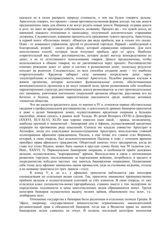 оказался не в силах раскрыть природу стоимости, о чем мы будем говорить дальше.
Аристотель говорил, что процент - самая противоестественная форма дохода, так как деньги
предназначены лишь для обмена и не могут родить новые деньги. Например: отдавая деньги
в долг, их дают во временную собственность должнику. Процент же - это чужой доход, не
имеющий никакого отношения к заимодавцу, полученный исключительно стараниями
должника. Следовательно, взимание процента есть присвоение чужого продукта. Аристотель
в первой книге «Политика» пишет: «Имеется два вида прибыли, как я только что сказал.
Один - от домашнего управления, другой от различной торговли. Первый - необходимый и
благородный, второй - своего рода обмен, который справедливо ограничен. Для него
неестественен способ, которым люди получают прибыль друг от друга. Наиболее
отвратительный вид обмен- ростовщичество, которое делает выгоду непосредственно из
денег, а не от естественного использования товаров. Деньги предназначены, чтобы
использоваться в обмене товаров, но не увеличиваться через процент. Ростовщичество
означает рождение денег от денег и состоит в размножении денег, поскольку результат
походит на родителя. Следовательно, из всех способов создания денег - это наиболее
отвратительный». Кредитор забирает силу заемщика посредством денег через
злоупотребление и несправедливость, отмечает Аристотель. Подобно раковым клеткам в
живом организме, которые вытесняют функциональные клетки, обеспечивающие
жизнедеятельность организма и не несут никакой цели, кроме размножения себе подобных
паразитирующих структур, ростовщические деньги размножаются за счет производительных
сил заемщика, уничтожая постепенно социальный организм общества, расслаивая его на
богатых и бедных, развивая паразитические наклонности среди наиболее активных
элементов общества.
        Что же касается кредитного дела, то именно к IV в. относятся первые обстоятельные
сведения о профессиональном ростовщичестве, о деятельности древних банкиров-трапезитов
и даже о целых банкирских домах, осуществлявших кредитные операции в больших
масштабах, можно сказать, в рамках всей Эллады. Из речей Исократа (XVII) и Демосфена
(XXXVI, XLV-XLVI, XLIX) нам хорошо известен один такой, - правда, по-видимому,
наиболее крупный и знаменитый - банкирский дом в Афинах, осуществлявший кредитные
операции на протяжении ряда поколений. Сначала им владели совместно Архестрат и
Антисфен, затем его унаследовал вольноотпущенник Архестрата, впоследствии ставший
полноправным афинским гражданином, Пасион, а еще позже его главою стал Формион,
который, в свою очередь, был вольноотпущенником Пасиона и тоже с течением времени
приобрел права афинского гражданства. Оборотный капитал этого предприятия, когда во
главе его стоял Пасион, может быть оценен в круглую сумму более чем 50 талантов (см.:
Dem., XXXVI, 5). Первоначально банкирские операции, в особенности приѐм денежных
вкладов, осуществлялись “корпорациями” жрецов. Впоследствии в связи с интенсивным
развитием торговли, последовавшим за персидскими войнами, потребность в кредите и
посредничестве побудила частных лиц заняться банкирскими операциями. Посвятившие
себя этому делу афиняне занимались своим промыслом, сидя за столиками на рынке, отсюда
и их название трапезиты (от греч. трапеза - стол).
        К концу V в. до н.э. у афинских трапезитов наблюдается уже некоторая
специализация по отдельным видам сделок. Так, трапезиты занимались преимущественно
приѐмом вкладов и осуществлением платежей за счѐт клиентов. В свою очередь, от них
отделился класс специалистов-менял (аргираймосы), ставших вместе с тем экспертами по
определению подлинности и цены многочисленных видов обращавшихся монет. Третья
категория банкиров осуществляла выдачу мелких займов, обыкновенно под залог, т.е.
ломбардное дело.
        Отношение государства к банкирам было различным в отдельных полисах Греции. В
Эфесе, например, государственное вмешательство ограничивалось законодательной
регламентацией прав и обязанностей банкиров, тогда как в Византии право на занятие
банкирским делом сдавалось на откуп. В полисах последней категории монополия
 
