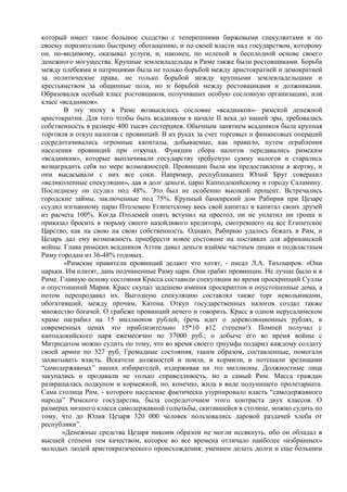 который имеет такое большое сходство с теперешними биржевыми спекулянтами и по
своему поразительно быстрому обогащению, и по своей власти над государством, которому
он, по-видимому, оказывал услуги, и, наконец, по нелепой и бесплодной основе своего
денежного могущества. Крупные землевладельцы в Риме также были ростовщиками. Борьба
между плебеями и патрициями была не только борьбой между аристократией и демократией
за политические права, не только борьбой между крупными землевладельцами и
крестьянством за общинные поля, но и борьбой между ростовщиками и должниками.
Образовался особый класс ростовщиков, получивших особую сословную организацию, или
класс «всадников».
        В эту эпоху в Риме возвысилось сословие «всадников»- римской денежной
аристократии. Для того чтобы быть всадником в начале II века до нашей эры, требовалась
собственность в размере 400 тысяч сестерциев. Обычным занятием всадников была крупная
торговля и откуп налогов с провинций. В их руках за счет торговых и финансовых операций
сосредотачивались огромные капиталы, добываемые, как правило, путем ограбления
населения провинций при откупах. Функции сбора налогов передавались римским
«всадникам», которые выплачивали государству требуемую сумму налогов и старались
вознаградить себя по мере возможностей. Провинции были им предоставлены в жертву, и
они высасывали с них все соки. Например, республиканец Юлий Брут совершил
«великолепные спекуляции», дав в долг деньги, царю Капподокийскому и городу Саламину.
Последнему он ссудил под 48%. Это был не особенно высокий процент. Встречались
городские займы, заключенные под 75%. Крупный банкирский дом Рабирия при Цезаре
ссудил изгнанному царю Птолемею Египетскому весь свой капитал и капитал своих друзей
из расчета 100%. Когда Птолемей опять вступил на престол, он не уплатил ни гроша и
приказал бросить в тюрьму своего назойливого кредитора, смотревшего на все Египетское
Царство, как на свою на свою собственность. Однако, Рабирию удалось бежать в Рим, и
Цезарь дал ему возможность приобрести новое состояние на поставках для африканской
войны. Глава римских всадников Аттик давал деньги взаймы частным лицам и подвластным
Риму городам из 36-48% годовых.
        «Римские правители провинций делают что хотят, - писал Л.А. Тихомиров. «Они
царьки. Им платят, дань подчиненные Риму цари. Они грабят провинции. Не лучше было и в
Риме. Главную основу состояния Красса составили спекуляции во время проскрипций Суллы
и опустошений Мария. Красс скупал задешево имения проскриптов и опустошенные дома, а
потом перепродавал их. Выгодную спекуляцию составлял также торг невольниками,
обогативший, между прочим, Катона. Откуп государственных налогов создал также
множество богачей. О грабеже провинций нечего и говорить. Красс в одном иерусалимском
храме награбил на 15 миллионов рублей, (речь идет о дореволюционных рублях, в
современных ценах это приблизительно 15*10 в12 степени!). Помпей получал с
каппадокийского царя ежемесячно по 37000 руб.; о добыче его во время войны с
Митридатом можно судить по тому, что во время своего триумфа подарил каждому солдату
своей армии по 327 руб. Громадные состояния, таким образом, составленные, помогали
захватывать власть. Искатели должностей и поили, и кормили, и потешали зрелищами
“самодержавных” наших избирателей, издерживая на это миллионы. Должностные лица
закупались и продавали не только справедливость, но и самый Рим. Масса граждан
развращалась подкупом и кормежкой, но, конечно, жила в виде полунищего пролетариата.
Сама столица Рим, - которого население фактически узурпировало власть “самодержавного
народа” Римского государства, была сосредоточием этого контраста двух классов. О
размерах низшего класса самодержавной голытьбы, скитавшейся в столице, можно судить по
тому, что до Юлия Цезаря 320 000 человек пользовались даровой раздачей хлеба от
республики”.
       «Денежные средства Цезаря никоим образом не могли иссякнуть, ибо он обладал в
высшей степени тем качеством, которое во все времена отличало наиболее «избранных»
молодых людей аристократического происхождения: умением делать долги и еще большим
 