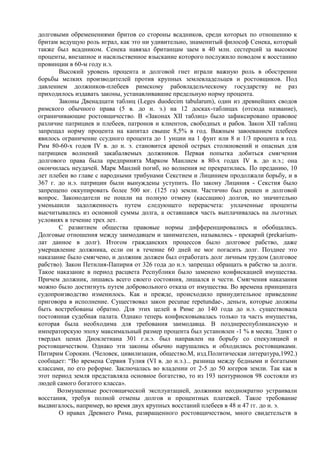 долговыми обременениями бритов со стороны всадников, среди которых по отношению к
бритам ведущую роль играл, как это ни удивительно, знаменитый философ Сенека, который
также был всадником. Сенека навязал британцам заем в 40 млн. сестерций за высокие
проценты, внезапное и насильственное взыскание которого послужило поводом к восстанию
провинции в 60-м году н.э.
       Высокий уровень процента и долговой гнет играли важную роль в обострении
борьбы мелких производителей против крупных землевладельцев и ростовщиков. Под
давлением должников-плебеев римскому рабовладельческому государству не раз
приходилось издавать законы, устанавливавшие предельную норму процента.
       Законы Двенадцати таблиц (Leges duodecim tabularum), один из древнейших сводов
римского обычного права (5 в. до н. э.) на 12 досках-таблицах (отсюда название),
ограничивающие ростовщичество. В «Законах XII таблиц» было зафиксировано правовое
различие патрициев и плебеев, патронов и клиентов, свободных и рабов. Закон XII таблиц
запрещал норму процента на капитал свыше 8,5% в год. Важным завоеванием плебеев
явилось ограничение ссудного процента до 1 унции на 1 фунт или 8 и 1/3 процента в год.
Рим 80-60-х годов IV в. до н. э. становится ареной острых столкновений и опасных для
патрициев волнений закабаляемых должников. Первая попытка добиться смягчения
долгового права была предпринята Марком Манлием в 80-х годах IV в. до н.э.; она
окончилась неудачей. Марк Манлий погиб, но волнения не прекратились. По преданию, 10
лет плебеи во главе с народными трибунами Секстием и Лицинием продолжали борьбу, и в
367 г. до н.э. патриции были вынуждены уступить. По закону Лициния - Секстия было
запрещено оккупировать более 500 юг. (125 га) земли. Частично был решен и долговой
вопрос. Законодатели не пошли на полную отмену (кассацию) долгов, но значительно
уменьшили задолженность путем следующего перерасчета: уплаченные проценты
высчитывались из основной суммы долга, а оставшаяся часть выплачивалась на льготных
условиях в течение трех лет.
       С развитием общества правовые нормы дифференцировались и обобщались.
Долговые отношения между заимодавцем и занимателен, назывались - прекарий (prekarium-
лат данное в долг). Итогом гражданских процессов было долговое рабство, даже
умерщвление должника, если он в течение 60 дней не мог погасить долг. Позднее это
наказание было смягчено, и должник должен был отработать долг личным трудом (долговое
рабство). Закон Петилия-Папирия от 326 года до н.э. запрещал обращать в рабство за долги.
Такое наказание в период расцвета Республики было заменено конфискацией имущества.
Причем должник, лишаясь всего своего состояния, лишался и чести. Смягчения наказания
можно было достигнуть путем добровольного отказа от имущества. Во времена принципата
судопроизводство изменилось. Как и прежде, происходило принудительное приведение
приговора в исполнение. Существовал закон pecunae repetundae-, деньги, которые должны
быть востребованы обратно. Для этих целей в Риме до 140 года до н.э. существовала
постоянная судебная палата. Однако теперь конфисковывалась только та часть имущества,
которая была необходима для требования заимодавца. В позднереспубликанскую и
императорскую эпоху максимальный размер процента был установлен -1 % в месяц. Эдикт о
твердых ценах Диоклетиана 301 г.н.э. был направлен на борьбу со спекуляцией и
ростовщичеством. Однако эти законы обычно нарушались и обходились ростовщиками.
Питирим Сорокин. (Человек, цивилизация, общество.М, изд.Политическая литература,1992.)
сообщает: “Во времена Сервия Тулия (VI в. до н.э.)... разница между бедными и богатыми
классами, по его реформе. Заключалась во владении от 2-5 до 50 югеров земли. Так как в
этот период земля представляла основное богатство, то из 193 центурионов 98 состояли из
людей самого богатого класса».
       Возмущенные ростовщической эксплуатацией, должники неоднократно устраивали
восстания, требуя полной отмены долгов и процентных платежей. Такое требование
выдвигалось, например, во время двух крупных восстаний плебеев в 48 и 47 гг. до н. э.
       О нравах Древнего Рима, развращенного ростовщичеством, много свидетельств в
 