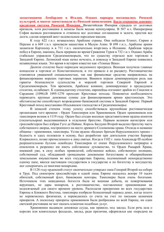 захватившими Ломбардию в Италии. Однако варвары восхищались Римской
культурой, и многое заимствовали из Римской цивилизации. Была сохранена денежно-
кредитная система Римской Империи. Византийская Империя страдала от долговых
кризисов, хотя ростовщики и менялы были весьма непопулярны. В 567 н.э. Императрица
София вызвала ростовщиков и отменила все долговые соглашения и залоги, простив все
долги, сделав широкий жест недовольным народным массам.
        К году 622 г.н.э. возвысились Арабские страны. Они победили Египет, Сирию и
Персию и в 669 г.н.э. произвели нашествие в Малую Азию. В 698 г.н.э., Арабские армии
захватили Картахену и в 711 г.н.э. окончательно вторглись в Испанию. Арабская череда
побед в Европе, наконец, была прервана во время Сражения Туров в 732 г.н.э. Однако Арабы
стабильно управляли Средиземноморьем, что по существу отрезало всю торговлю в
Западной Европе. Латинский язык начал исчезать, и повсюду в Западной Европе появились
независимые языки. Это время в истории известно как «Темные Века».
        Десятое столетие было периодом медленного прогресса. Венеция получила главные
концессии в торговле от Константинополя, и это привело к ее расцвету. Ростовщичество
становится уважаемой специальностью, так как финансовые средства направлялись на
финансирование морских торговых перевозок. Викинги играли доминирующую роль как
гаранты безопасности судоходства и морской торговли Северной Европой и
Средиземноморьем. Тем временем, Арабское влияние, доминирующее в предыдущем
столетии, ослабевает. К одиннадцатому столетию, европейцы изгоняют арабов из Сицилии и
Сардинии (1096).В 1095-1270 проходят Крестовые походы. Появляется необходимость
переводить крупные денежные суммы для финансирования армии крестоносцев. Это
обстоятельство способствует возрождению банковской системы в Западной Европе. Первый
Крестовый поход восстановил Итальянское господство в Средиземноморье.
        В немалой степени этому успеху способствовала крупнейшая ростовщическая
организация того времени - Орден Тамплиеров или Храмовников. Орден храмовников или
тамплиеров возник в 1119 году. Орден был создан восьмью представителями ордена ионитов
(госпитальеров) выделившимися в отдельное братство. Первым великим магистром или
гроссмейстером был избран Гуго де Пайанс. Король Балдуин Второй выделил братству часть
собственного дворца, построенного на месте древнего Соломонова храма. Отсюда и название
общины - храмовники, тамплиеры. Устав ордена «Бедных братьев Иерусалимского храма» -
бедность и здесь положили в основу, был разработан при деятельном участии Бернара
Клервоского, позже причисленного к лику святых. Когда в 1102 г. папа Александр III особою
разрешительною буллою освободил Тамплиеров от опеки Иерусалимского патриарха и
епископов и разрешил им иметь собственное духовенство, то Орден Рыцарей Храма,
имевший уже, в силу особых привилегий, собственное войско, собственную полицию,
собственный суд, обладавший громадными денежными богатствами и обширнейшими
земельными имуществами во всех государствах Европы, подчиненный непосредственно
одному папе, явился настоящим государством в государстве и по богатству и могуществу
мог соперничать со многими монархами.
        В 1128 году орденский статут окончательно утвердил папа Гонорий Второй на соборе
в Труа. Под скипетром гроссмейстера в одной лишь Европе оказалось вскоре 10 тысяч
обителей, собственный флот, банковские конторы. Тамплиеры были очень богатыми.
Источником этих невиданных богатств была не военная добыча, не пожертвования
верующих, не дары монархов, а ростовщичество, поставленное храмовниками на
недосягаемый для своего времени уровень. Располагая приоратами во всех государствах
Европы и Ближнего Востока, тамплиеры изобрели безналичный перевод денег, когда золото
не перевозилось физически, а переводилось со счета на счет по письмам казначеев
приоратов. А поскольку приораты храмовников были разбросаны по всей Европе, ни один
светский ростовщик не мог оказать клиентам подобных услуг.
        Храмовники выдавали денежные ссуды, как правило, под заклад. Если речь шла о
королях или влиятельных феодалах, заклад, ради приличия, оформлялся как «передача на
 