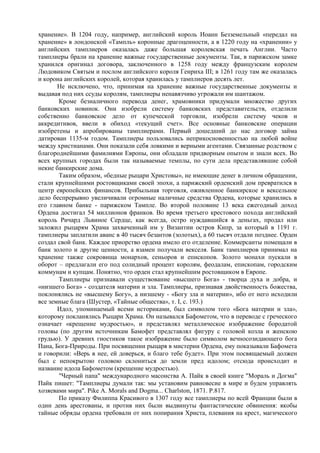 хранение». В 1204 году, например, английский король Иоанн Безземельный «передал на
хранение» в лондонской «Тампль» коронные драгоценности, а в 1220 году на «хранении» у
английских тамплиеров оказалась даже большая королевская печать Англии. Часто
тамплиеры брали на хранение важные государственные документы. Так, в парижском замке
хранился оригинал договора, заключенного в 1258 году между французским королем
Людовиком Святым и послом английского короля Генриха III; в 1261 году там же оказалась
и корона английских королей, которая хранилась у тамплиеров десять лет.
       Не исключено, что, принимая на хранение важные государственные документы и
выдавая под них ссуды королям, тамплиеры ненавязчиво угрожали им шантажом.
       Кроме безналичного перевода денег, храмовники придумали множество других
банковских новинок. Они изобрели систему банковских представительств, отделили
собственно банковское дело от купеческой торговли, изобрели систему чеков и
аккредитивов, ввели в обиход «текущий счет». Все основные банковские операции
изобретены и апробированы тамплиерами. Первый дошедший до нас договор займа
датирован 1135-м годом. Тамплиеры пользовались неприкосновенностью на любой войне
между христианами. Они показали себя ловкими и верными агентами. Связанные родством с
благороднейшими фамилиями Европы, они обладали придворным опытом и знали всех. Во
всех крупных городах были так называемые темплы, по сути дела представлявшие собой
некие банкирские дома.
       Таким образом, «бедные рыцари Христовы», не имеющие денег в личном обращении,
стали крупнейшими ростовщиками своей эпохи, а парижский орденский дом превратился в
центр европейских финансов. Прибыльная торговля, оживленное банкирское и вексельное
дело беспрерывно увеличивали огромные наличные средства Ордена, которые хранились в
его главном банке - парижском Тампле. Во второй половине 13 века ежегодный доход
Ордена достигал 54 миллионов франков. Во время третьего крестового похода английский
король Ричард Львиное Сердце, как всегда, остро нуждавшийся в деньгах, продал или
заложил рыцарям Храма захваченный им у Византии остров Кипр, за который в 1191 г.
тамплиеры заплатили аванс в 40 тысяч безантов (золотых), а 60 тысяч отдали позднее. Орден
создал свой банк. Каждое приорство ордена имело его отделение. Коммерсанты помещали в
банк золото и другие ценности, а взамен получали векселя. Банк тамплиеров принимал на
хранение также сокровища монархов, сеньоров и епископов. Золото монахи пускали в
оборот – предлагали его под солидный процент королям, феодалам, епископам, городским
коммунам и купцам. Понятно, что орден стал крупнейшим ростовщиком в Европе.
       Тамплиеры признавали существование «высшего Бога» - творца духа и добра, и
«низшего Бога» - создателя материи и зла. Тамплиеры, признавая двойственность божества,
поклонялись не «высшему Богу», а низшему - «Богу зла и материи», ибо от него исходили
все земные блага (Шустер, «Тайные общества», т. I, с. 193.)
       Идол, упоминаемый всеми историками, был символом того «Бога материи и зла»,
которому покланялись Рыцари Храма. Он назывался Бафометом, что в переводе с греческого
означает «крещение мудростью», и представлял металлическое изображение бородатой
головы (по другим источникам Бамофет представлял фигуру с головой козла и женскою
грудью). У древних гностиков такое изображение было символом вечносозидающего бога
Пана, Бога-Природы. При посвящении рыцаря в мистерии Ордена, ему показывали Бафомета
и говорили: «Верь в нее, ей доверься, и благо тебе будет». При этом посвящаемый должен
был с непокрытою головою склониться до земли пред идолом; отсюда происходит и
название идола Бафометом (крещение мудростью).
       "Черный папа" международного масонства А. Пайк в своей книге "Мораль и Догма"
Пайк пишет: "Тамплиеры думали так: мы установим равновесие в мире и будем управлять
хозяевами мира". Pike A. Morals and Dogma... Charlston, 1871. Р.817.
       По приказу Филиппа Красивого в 1307 году все тамплиеры по всей Франции были в
один день арестованы, и против них были выдвинуты фантастические обвинения: якобы
тайные обряды ордена требовали от них попирания Христа, плевания на крест, магического
 