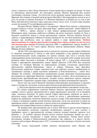 союза с дьяволом и проч. Более пятидесяти членов ордена было сожжено на костре "за отказ
от признанных преступлений". По некоторым данным, Филипп Красивый был должен
тамплиерам огромные суммы. Эти богатства после разгрома ордена перекочевали в казну
Франции. Был сожжен и великий магистр ордена Жак Молэ. Как передавалось потом из уст в
уста, на костре он призвал Климента V и Филиппа Красивого на божий суд до года и дня.
Папа действительно скончался через несколько недель после этого. А спустя пару месяцев,
за ним последовал 47-летний французский король...
        Историк Михаил Заборов пишет о том времени: “Время было грозное, и обедневшие
рыцари спешили в поход “на врага христовой веры”, провозглашенный папой Урбаном II
(1088 - 1099гг.)... Армия впитала в себя немало профессиональных преступников.
Обманщики, воры, тунеядцы, грабители и убийцы, как писал летописец Альберт из Экса, в
большом количестве вошли в состав крестоносных отрядов. Походы обещали богатую
добычу, а гарантированное Урбаном II вечное блаженство на том свете развязало руки тем,
которые еще колебались идти на прямой грабеж и иные преступления. Особым
преследованиям со стороны крестоносцев подвергались евреи, которые не могли стать
под высокую руку церкви. В течение мая-июля 1096 г. в прирейнских городах погибло от
рук крестоносцев до 3,5 тысяч евреев. Исчезли некогда процветавшие общины Трира,
Майнца, Кельна и Вормса».
        «В мае 1182 года царьградская знать и купечество задумали одним ударом избавиться
от западных конкурентов и, отведя от себя самих назревшее к тому времени возмущение
константинопольских низов, направить его против латинян. Для этого в столице была
спровоцирована резня чужеземцев; поднявшийся тогда столичный плебс подверг жестокому
разгрому лавки генуэзцев и пизанцев... В начале апреля 1201 г. в результате нескольких
встреч с престарелым венецианским дожем Энрико Дандоло (1192-1205) был подписан
договор, по которому Венеция на определенных условиях согласилась предоставить
крестоносцам корабли...Венецианцы завели в гаванях Византии свои фактории,
беспошлинно перевозили товары торговали ими; они добились полного освобождения от
таможенного надзора и право постоянно проживать в Константинополе», - пишет М.А.
Заборов. Он отмечает: «Хозяйничанье венецианских купцов, арматоров (судовладельцев),
ростовщиков на территории Византии, главным образом в столице, часто наталкивалось на
решительное противодействие василевсов, которые подчас принимали против «морских
разбойников с Адриатики» суровые меры, ущемлявшие интересы венецианской торговли».
        После того как власти Византии выдворили Венецианских ростовщиков за пределы
своего государства, последние толкнули крестоносцев на разграбление Константинополя.
       «...Бесследно пропали почти все произведения византийского ювелирного искусства...
       По словам современного писателя Никиты Хониата, крестоносцы нашли столько
серебра, золота и разных драгоценностей в домах цареградских жителей, что из бедняков
вдруг сделались богачами. В храме Святой Софии крестоносцы изрубили на части и
разделили между собой святой престол, слитый из золота с драгоценными каменьями,
сорвали все украшения, захватили священные сосуды и утварь. Они навьючивали сокровища
в храме и поднимали ударами копий вьючных животных, когда они скользили и падали на
мраморном помосте: кровь животных и другие нечистоты оскверняли святилище. Развратная
женщина пела непристойные песни и плясала на горнем месте».
        Но вопреки всем преследованиям уже к началу XIII века на другом конце Европы в
руках ростовщиков скопились огромные материальные ценности в виде золотых и
серебряных монет и драгоценностей, которые служили основой меновой торговли того
времени. «... В хлебной торговле богатые всегда платили наличными, бедняк же, как и
полагается, уступал искушению, к вящей выгоде посредников. Таковы были купцы-
ростовщики, которые в Неаполитанском королевстве, как, впрочем, и в других местах,
скупали хлеб на корню. Венеция уже в 1227 г. оплачивала свою пшеницу в Апулии золотыми
слитками»
        Не только спекуляцией хлебом грешили венецианские дожи. Именно они
 