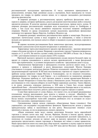ростовщической эксплуатации крестьянства. К числу заемщиков принадлежали и
ремесленники, которые, беря денежные ссуды у скупщиков, были вынуждены не только
продавать им товары по крайне низким ценам, но и нередко закладывать ростовщикам
средства производства.
        В широких размерах к ростовщическому кредиту прибегала феодальная знать -
короли и дворяне, которым требовались деньги для ведения многочисленных войн и покупки
предметов роскоши. В качестве крупных ростовщиков выступали, прежде всего, купцы. В
широких размерах ростовщические операции вели итальянские купцы из Ломбардии, в
связи, с чем ссуда под заклад движимого имущества получила название ломбардной
операции. Именно из среды итальянских купцов выделились крупнейшие финансовые
компании того времени: Барди, Перуччи, Альберти, Медичи и др.
        В широких размерах занимались ростовщичеством церкви и монастыри. Получая от
верующих значительные суммы в виде подарков и по завещаниям, а также в качестве
вкладов для хранения, они пускали деньги в оборот и выдавали ссуды крестьянам, королям и
феодалам.
        В деревне мелкими ростовщиками были зажиточные крестьяне, эксплуатировавшие
малоимущих односельчан путем выдачи натуральных и денежных ссуд.
        Характерные черты ростовщического кредита при феодализме - высокая процентная
ставка и большая пестрота ее уровня. Например, в различных городах Германии разрешалось
взимать от 21 до 43%. Во многих случаях ставки достигали 100-200% и более: так, в Линдау
в 1348 г. ростовщики взимали по ссудам свыше 216% годовых.
       Причиной высокого процента по ростовщическим ссудам являлся большой спрос на
кредит со стороны нуждавшихся в деньгах мелких производителей, а также феодальной
знати при ограниченном - в условиях натурального хозяйства - предложении денег в ссуду.
        Экономическое Процветание в тринадцатом столетии достигло своего пика, и это
привело к привело к инфляцией и росту финансовых спекуляций. Многие банкиры
участвовали в создании депозитных фондов. Развитие итальянских городов было связано со
средиземноморской торговлей. В XII веке восстановилась торговля по «дороге пряностей» -
арабские купцы привозили товары Востока в Александрию, где их покупали итальянцы,
перепродававшие эти товары по всей Европе - но в особенности на знаменитых ярмарках
Шампани. Огромные прибыли от этой торговли лежали в основе процветания Венеции и
Генуи. Расцвет Флоренции и Сиены был связан с банковским делом. Римский папа поручил
ростовщикам из этих городов собирать по всей Европе церковную десятину. Таким образом,
в их руках оказались огромные капиталы, в XIII веке в Сиене был создан первый
европейский банк – «Большой банк Бунсиньори»; итальянские банкиры ввели в ход векселя,
по которым можно было получить деньги у ростовщиков в других городах и странах.
        Слово банк происходит от слова «banca», что значит стол, на который средневековые
итальянские менялы раскладывали свои монеты в мешках и сосудах. «Bancherii»- так
назывались уже в XII веке менялы в Генуе. От слова banca происходит также слово банкрот.
Когда меняла злоупотреблял чьим-либо доверием, разбивали стол за которым он сидел-
banco rotto (дословно, переворачивание стола).
        Средневековые города начали учреждать общественные банки («montes»). Они
учреждались для поддержки государственных финансов. Правительство делало у граждан
принудительные займы и выплачивало на них ренту. Впоследствии «montes» стали
принимать и вклады, но им не разрешалось взимать проценты.
        «Наши компании ныне ведут своими средствами большую часть европейской
торговли и питают почти весь мир. Англия, Франция, Италия и многие другие, прежде
преуспевающие государства оказались от нас в непокрываемой долговой зависимости, и,
поскольку их годовых доходов не хватает даже на выплату процентов по займам, они
вынуждены предоставлять нашим торговцам и банкирам все новые и новые привилегии.
Наши представители взяли под свою руку сбор налогов, таможню и скупку сырья во многих
государствах», - эти строки написал в 30-е годы XIV века Даттео Виллани - флорентийский
 