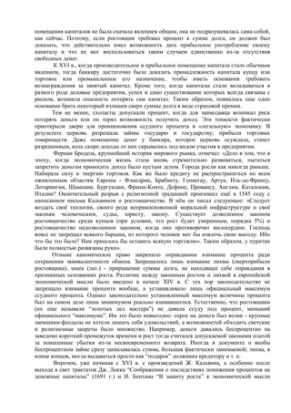 помещения капиталов не была сначала явлением общим, она не подразумевалась сама собой,
как сейчас. Поэтому, если ростовщик требовал процент к сумме долга, он должен был
доказать, что действительно имел возможность дать прибыльное употребление своему
капиталу и что не мог воспользоваться таким случаем единственно из-за отсутствия
свободных денег.
       К XVI в., когда производительное и прибыльное помещение капитала стало обычным
явлением, тогда банкиру достаточно было доказать принадлежность капитала купцу или
торговое или промышленное его назначение, чтобы иметь основания требовать
вознаграждения за занятый капитал. Кроме того, когда капиталы стали вкладываться в
разного рода деловые предприятия, успех и само существование которых всегда связаны с
риском, возникла опасность потерять сам капитал. Таким образом, появилось еще одно
основание брать некоторый излишек сверх суммы долга в виде страховой премии.
       Тем не менее, схоласты допускали процент, когда для заимодавца возникал риск
потерять деньги или он терял возможность получить доход. Эти тонкости фактически
приоткрыли двери для проникновения ссудного процента в «легальную» экономику. В
результате церковь разрешала займы государю и государству; прибыли торговых
товариществ. Даже помещение денег у банкира, которое церковь осуждала, станет
разрешенным, коль скоро доходы от них скрывались под видом участия в предприятии.
       Фернан Бродель, крупнейший историк мирового рынка, отмечал: «Дело в том, что в
эпоху, когда экономическая жизнь стала вновь стремительно развиваться, пытаться
запретить деньгам приносить доход было пустым делом. Города росли как никогда раньше.
Набирала силу и энергию торговля. Как же было кредиту не распространиться по всем
оживленным областям Европы - Фландрии, Брабанту, Геннегау, Артуа, Иль-де-Франсу,
Лотарингии, Шампани. Бургундии, Франш-Конте, Дофине, Провансу, Англии, Каталонии,
Италии? Окончательный разрыв с религиозной традицией произошел ещѐ в 1545 году с
написанием письма Кальвином о ростовщичестве. В нѐм он писал следующее: «Следует
воздать своѐ теологии, своего рода неприкосновенной моральной инфраструктуре и своѐ
законам человеческим, судье, юристу, закону. Существует дозволенное законом
ростовщичество среди купцов (при условии, что рост будет умеренным, порядка 5%) и
ростовщичество недозволенное законом, когда оно противоречит милосердию. Господь
вовсе не запрещал всякого барыша, из которого человек мог бы извлечь свою выгоду. Ибо
что бы это было? Нам пришлось бы оставить всякую торговлю». Таким образом, у пуритан
были полностью развязаны руки».
       Отныне каноническое право закрепило оправданное взимание процента ради
сохранения эквивалентности обмена. Запрещалось лишь взимание лихвы (сверхприбыли
ростовщика), usura (лат.) - приращение суммы долга, не находящее себе оправдания в
признанных основаниях роста. Различие между законным ростом и лихвой в европейской
экономической мысли было введено в начале XIV в. С тех пор законодательство не
запрещало взимание процента вообще, а устанавливало лишь официальный максимум
ссудного процента. Однако законодательно установленный максимум величины процента
был на самом деле лишь минимумом реально взимавшегося. Естественно, что ростовщики
(их еще называли “золотых дел мастера”) не давали ссуду под процент, меньший
официального “максимума”. Им это было невыгодно: спрос на деньги был велик - крупные
заемщики-феодалы не хотели лишать себя удовольствий, а возможностей обходить светские
и религиозные запреты было множество. Например, деньги давались беспроцентно на
заведомо короткий промежуток времени и рост тогда считался допускаемой законами платой
за понесенные убытки из-за несвоевременного возврата. Иногда в документе о якобы
беспроцентном займе сразу записывалась сумма, большая фактически занимаемой; лихва, в
конце концов, могла выдаваться просто как “подарок” должника кредитору и т. п.
       Впрочем, уже начиная с XVI в. с произведений Ж. Кальвина, а особенно после
выхода в свет трактатов Дж. Локка “Соображения о последствиях понижения процентов на
денежные капиталы” (1691 г.) и И. Бентама “В защиту роста” в экономической мысли
 