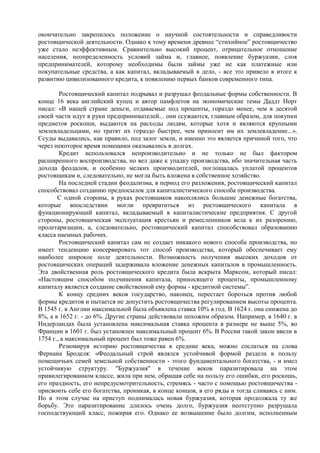 окончательно закрепилось положение о научной состоятельности и справедливости
ростовщической деятельности. Однако к тому времени древнее “стихийное” ростовщичество
уже стало неэффективным. Сравнительно высокий процент, отрицательное отношение
населения, неопределенность условий займа и, главное, появление буржуазии, слоя
предпринимателей, которому необходимы были займы уже не как платежные или
покупательные средства, а как капитал, вкладываемый в дело, - все это привело в итоге к
развитию цивилизованного кредита, к появлению первых банков современного типа.

        Ростовщический капитал подрывал и разрушал феодальные формы собственности. В
конце 16 века английский купец и автор памфлетов на экономические темы Даддт Норт
писал: «В нашей стране деньги, отдаваемые под проценты, гораздо менее, чем в десятой
своей части идут в руки предпринимателей... они ссужаются, главным образом, для покупки
предметов роскоши, выдаются на расходы людям, которые хотя и являются крупными
землевладельцами, но тратят их гораздо быстрее, чем приносит им их землевладение...».
Ссуды выдавались, как правило, под залог земли, и именно это является причиной того, что
через некоторое время помещики оказывались в долгах.
        Кредит использовался непроизводительно и не только не был фактором
расширенного воспроизводства, но вел даже к упадку производства, ибо значительная часть
дохода феодалов, и особенно мелких производителей, поглощалась уплатой процентов
ростовщикам и, следовательно, не могла быть вложена в собственное хозяйство.
        На последней стадии феодализма, в период его разложения, ростовщический капитал
способствовал созданию предпосылок для капиталистического способа производства.
       С одной стороны, в руках ростовщиков накоплялись большие денежные богатства,
которые впоследствии могли превратиться из ростовщического капитала в
функционирующий капитал, вкладываемый в капиталистические предприятия. С другой
стороны, ростовщическая эксплуатация крестьян и ремесленников вела к их разорению,
пролетаризации, а, следовательно, ростовщический капитал способствовал образованию
класса наемных рабочих.
        Ростовщический капитал сам не создает никакого нового способа производства, но
имеет тенденцию консервировать тот способ производства, который обеспечивает ему
наиболее широкое поле деятельности. Возможность получения высоких доходов от
ростовщических операций задерживала вложение денежных капиталов в промышленность.
Эта двойственная роль ростовщического кредита была вскрыта Марксом, который писал:
«Настоящим способом подчинения капитала, приносящего проценты, промышленному
капиталу является создание свойственной ему формы - кредитной системы”.
        К концу средних веков государство, наконец, перестает бороться против любой
формы кредитов и пытается не допустить ростовщичества регулированием высоты процента.
В 1545 г. в Англии максимальной была объявлена ставка 10% в год. В 1624 г. она снижена до
8%, а в 1652 г. - до 6%. Другие страны действовали похожим образом. Например, в 1640 г. в
Нидерландах была установлена максимальная ставка процента в размере не выше 5%, во
Франции в 1601 г. был установлен максимальный процент 6%. В России такой закон ввели в
1754 г., а максимальный процент был тоже равен 6%.
        Резюмируя историю ростовщичества в средние века, можно сослаться на слова
Фернана Броделя: «Феодальный строй являлся устойчивой формой раздела в пользу
помещичьих семей земельной собственности - этого фундаментального богатства, - и имел
устойчивую структуру. "Буржуазия" в течение веков паразитировала на этом
привилегированном классе, жила при нем, обращая себе на пользу его ошибки, его роскошь,
его праздность, его непредусмотрительность, стремясь - часто с помощью ростовщичества -
присвоить себе его богатства, проникая, в конце концов, в его ряды и тогда сливаясь с ним.
Но в этом случае на приступ поднималась новая буржуазия, которая продолжала ту же
борьбу. Это паразитирование длилось очень долго, буржуазия неотступно разрушала
господствующий класс, пожирая его. Однако ее возвышение было долгим, исполненным
 