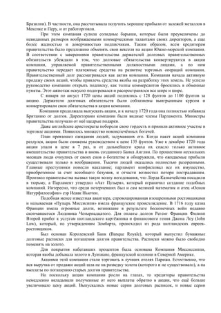 Бразилии). В частности, она рассчитывала получить хорошие прибыли от залежей металлов в
Мексике и Перу, и от работорговли.
       При этом компания сулила солидные барыши, которые были преувеличены до
невиданных размеров воображаемыми коммерческими талантами своих директоров, а еще
более жадностью и доверчивостью подписчиков. Таким образом, всем кредиторам
правительства было предложено обменять свои векселя на акции Южно-морской компании.
В соответствии с заверениями правительства держателей долговых правительственных
обязательств убеждали в том, что долговые обязательства конвертируются в акции
компании, управляемой правительственными должностными лицами, а по ним
правительство передает платежные средства на развитие торговых операций компании.
Правительственный долг рассматривался как актив компании. Компания начала активную
продажу своих акций, чтобы привлечь средства якобы на разработку этих земель. Не успело
руководство компании открыть подписку, как толпы коммерсантов бросились в обменные
пункты. Этот ажиотаж искусно подогревался и распространялся все шире и шире.
       С января по август 1720 цены акций поднялись с 128 фунтов до 1100 фунтов за
акцию. Держатели долговых обязательств были соблазнены выигрышным курсом и
конвертировали свои обязательства в акции компании.
      Компания продолжала выпускать акции, и к началу 1720 года она полностью избавила
Британию от долгов. Директорами компании были видные члены Парламента. Министры
правительства получали от неѐ щедрые подарки.
       Даже английские аристократы побороли свою гордость и приняли активное участие в
торговле акциями. Появилось множество новоиспечѐнных богачей.
       План превзошел ожидания людей, задумавших его. Когда пакет акций компании
раздулся, акции были снижены руководством к цене 135 фунтов. Уже к декабрю 1720 года
акции упали в цене в 7 раз, и от дальнейшего краха их спасло только активное
вмешательство правительства и вновь созданного Банка Англии. По прошествии нескольких
месяцев люди очнулись от своих снов о богатстве и обнаружили, что ожидаемые прибыли
существовали только в воображении. Тысячи людей оказались полностью разоренными.
Главные преступники понесли наказание; парламент конфисковал все их имущество,
приобретенное за счет всеобщего безумия, и отчасти возместил потери пострадавшим.
Произвол правительства вызвал такую волну негодования, что Лорда Казначейства посадили
в тюрьму, а Парламент утвердил «Акт Пузыря», который ограничил создание подобных
компаний. Интересно, что среди потерпевших был и сам великий математик и отец «Основ
Натурфилософии» сэр Исаак Ньютон.
       Подобная менее известная авантюра, спровоцированная изощренными ростовщиками
и называемая «Пузырь Миссисипи» имела французское происхождение. В 1716 году казна
Франции имела огромные долги, возникшие в результате бесконечных войн недавно
скончавшегося Людовика Четырнадцатого. Для оплаты долгов Регент Франции Филипп
Второй прибег к услугам шотландского картѐжника и финансового гения Джона Лоу (John
Law), который, по утверждениям Зомбарта, происходил из рода шотландских евреев-
ростовщиков.
       Был основан Королевский Банк (Banque Royale), который выпустил бумажные
долговые расписки для погашения долгов правительства. Расписки можно было свободно
поменять на золото.
       Для покрытия набегавших процентов была основана Компания Миссиссиппи,
которая якобы добывала золото в Луизиане, французской колонии в Северной Америке.
       Акциями этой компании стали торговать в лучших отелях Парижа. Естественно, что
вся выручка от продажи акций шла не на разведку золота (которого и не существовало), а на
выплаты по погашению старых долгов правительства.
       Но поскольку акции компании росли на глазах, то кредиторы правительства
немедленно вкладывали полученные от него выплаты обратно в акции, что ещѐ больше
увеличивало цену акций. Выпускались новые серии долговых расписок, и новые серии
 