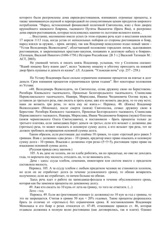 которого были разгромлены дома евреев-ростовщиков, взимавших огромные проценты, а
также занимавшихся скупкой и перепродажей по спекулятивным ценам продуктов широкого
потребления. “Народ, истомленный финансовой политикой Святополка, взял с бою дворец
крупнейшего киевского боярина, тысяцкого Путяты Вышатича (брата Яна), и разгромил
дома евреев-ростовщиков, которые пользовались какими-то льготами великого князя...
      ... Восстание, несомненно имело успех (в этом отрывке речь идет о восстании киевлян
17 апреля 1113 года, когда устав от непосильных поборов со стороны ростовщиков и бояр,
народ взялся за оружие, - прим. автора), так как Владимир немедленно издал новый закон -
“Устав Володимерь Всеволодича”, облегчающий положение городских низов, задолжавших
ростовщикам, и закрепощенных крестьян-закупов, попавших в долговую кабалу к боярам».
(Татищев, Василий Никитич (1686-1750.) История Российская: [В 3 т.] Василий Татищев М.:
АСТ, 2003).
       Не умевший читать и писать князь Владимир, услышав, что у Соломона сказано:
"Вдаяй нищему Богу взаим дает", велел "всякому нищему и убогому приходить на княжий
двор брать кушанье и деньги из казны". (Л. Алданов. "Ульмская ночь" стр. 257 - 258.)

        По Уставу Владимира было сильно ограничено взимание процентов на взятые в долг
деньги. Срок взимания процентов ограничивался тремя годами”. Вот некоторые положения
из Устава:
       «48. Володимерь Всеволодичь, по Святополце, созва дружину свою на Берестовемь:
Ратибора Киевьского тысячьского, Прокопью Белогородьского тысячьского, Станислава
Переяславльского тысячьского, Нажира, Мирослава, Иванка Чюдиновича Олгова мужа, и
уставили до третьего реза, оже емлеть в треть куны; аже кто возметь два реза, то то ему исто;
паки ли возметь три резы, то иста ему не взята.»-: Перевод. 48. (Князь) Владимир
Всеволодович (Мономах), после смерти (князя) Святополка, созвал дружину свою в
Берестове: Ратибора Киевского тысяцкого, Прокопья Белгородского тысяцкого, Станислава
Переяславского тысяцкого, Нажира, Мирослава, Ивана Чюдиновича боярина (мужа) Олегова
(князя черниговского Олега Святославича), и постановили - брать проценты только до
третьего платежа, если заимодавец берет деньги «в треть»; если кто возьмет с должника два
(третных) реза, то может взыскать и основную сумму долга; а кто возьмет три реза, тот не
должен требовать возвращения основной суммы долга.
       Таким образом, если ростовщик дал взаймы 10 гривен, то один «третный рез» равен 5
гривнам. Взяв с должника «два реза» - 10 гривен, кредитор имел право взыскать и основную
сумму долга - 10 гривен. Взыскав с должника «три реза» (5+5+5), ростовщик терял право на
взыскание основной суммы долга.
       (Русская правда свод законов.)
        105. А въ даче не холопъ, ни по хлебе роботять, ни по придатъце, но оже не доходять
года, то ворочати ему милость; отходить ли, то не виновать есть.
        Дача - здесь: ссуда хлебом, семенами, инвентарем или скотом вместе с придатком
составляла милость.
       Перевод. 105. А за ссуду хлебом с любым придатком человек не становится холопом,
но если он не отработает долга (в течение условленного срока), то обязан возвратить
полученное; если же отработает, то ничем больше не обязан.
        Здесь речь идет о работе на заимодавца-феодала в течение обусловленного срока,
которая как бы заменяла проценты по денежному долгу.
       49. Аже кто емлеть по 10 кунь от лета на гривну, то того не отметати. (...)
       Лето - год.
        Перевод. 49. Если же (ростовщик) взимает (с должника) по 10 кун за год с гривны, то
это не запрещается. Считая в гривне 50 кун = 20% годовых. Такие проценты разрешалось
брать (в отличие от «третных») без ограничения срока. К постановлениям Владимира
Мономаха и его бояр о резах относятся ст. 47-49, отменявшие правило ст. 46, которая
отдавала должника в полную волю ростовщика (как договорились, так и плати). Однако
 
