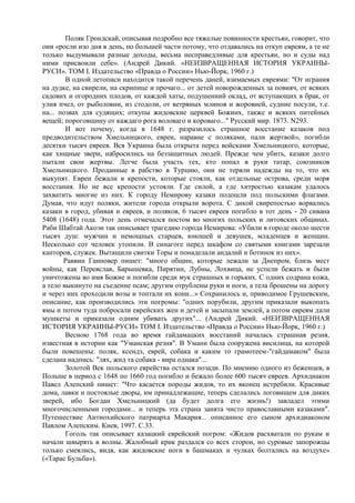 Поляк Грондскай, описывая подробно все тяжелые повинности крестьян, говорит, что
оии «росли изо дня в день, по большей части потому, что отдавались на откуп евреям, а те не
только выдумывали разные доходы, весьма несправедливые для крестьян, но и суды над
ними присвоили себе». (Андрей Дикий. «НЕИЗВРАЩЕННАЯ ИСТОРИЯ УКРАИНЫ-
РУСИ». ТОМ I. Издательство «Правда о России» Нью-Йорк, 1960 г.)
        В одной летописи находится такой перечень даней, взимаемых евреями: "От играния
на дудке, на свирели, на скрипице и прочаго... от детей новорожденных за повияч, от всяких
садових и огородних плодов, от каждой хаты, подушенний оклад, от вступающих в брак, от
улия пчел, от рыболовни, из стодоли, от ветряных млинов и жоровней, судние посули, т.е.
на... позвах для судящих; откупы жидовские церквей Божиих, также и всяких питейных
вещей; пороговщину от каждаго рога воловаго и короваго..." Русский мир. 1873. N293.
        И вот почему, когда в 1648 г. разразилось страшное восстание казаков под
предводительством Хмельницкого, евреи, наравне с поляками, пали жертвой», погибли
десятки тысяч евреев. Вся Украина была открыта перед войсками Хмельницкого, которые,
как хищные звери, набросились на беззащитных людей. Прежде чем убить, казаки долго
пытали свои жертвы. Легче была участь тех, кто попал в руки татар, союзников
Хмельницкого. Проданные в рабство в Турцию, они не теряли надежды на то, что их
выкупят. Евреи бежали в крепости, которые стояли, как отдельные острова, среди моря
восстания. Но не все крепости устояли. Где силой, а где хитростью казакам удалось
захватить многие из них. К городу Немирову казаки подошли под польскими флагами.
Думая, что идут поляки, жители города открыли ворота. С дикой свирепостью ворвались
казаки в город, убивая и евреев, и поляков, 6 тысяч евреев погибло в тот день - 20 сивана
5408 (1648) года. Этот день отмечался постом во многих польских и литовских общинах.
Раби Шабтай Акоэн так описывает трагедию города Немирова: «Убили в городе около шести
тысяч душ: мужчин и немощных старцев, юношей и девушек, младенцев и женщин.
Несколько сот человек утопили. В синагоге перед шкафом со святыми книгами зарезали
канторов, служек. Вытащили свитки Торы и понаделали андалий и ботинок из них».
       Раввин Ганновер пишет: "много общин, которые лежали за Днепром, близь мест
войны, как Переяслав, Барышевка, Пирятин, Лубны, Лохвица, не успели бежать и были
уничтожены во имя Божие и погибли среди мук страшных и горьких. С одних содрана кожа,
а тело выкинуто на съедение псам; другим отрублены руки и ноги, а тела брошены на дорогу
и через них проходили возы и топтали их кони...» Сохранилось и, приводимое Грушевским,
описание, как производились эти погромы: "одних порубили, другим приказали выкопать
ямы и потом туда побросали еврейских жен и детей и засыпали землей, а потом евреям дали
мушкеты и приказали одним убивать других"... (Андрей Дикий. «НЕИЗВРАЩЕННАЯ
ИСТОРИЯ УКРАИНЫ-РУСИ» ТОМ I. Издательство «Правда о России» Нью-Йорк, 1960 г.)
        Весною 1768 года во время гайдамацких восстаний началась страшная резня,
известная в истории как "Уманская резня". В Умани была сооружена висилица, на которой
были повешены: поляк, ксендз, еврей, собака и каким то грамотеем-"гайдамаком" была
сделана надпись: "лях, жид та собака - вира однака"...
        Золотой Век польского еврейства остался позади. По мнению одного из беженцев, в
Польше в период с 1648 по 1660 год погибло и бежало более 600 тысяч евреев. Архидиакон
Павел Алепский пишет: "Что касается породы жидов, то их вконец истребили. Красивые
дома, лавки и постоялые дворы, им принадлежащие, теперь сделались логовищем для диких
зверей, ибо Богдан Хмельницкий (да будет долга его жизнь!) завладел этими
многочисленными городами... и теперь эта страна занята чисто православными казаками".
Путешествие Антиохийского патриарха Макария... описанное его сыном архидиаконом
Павлом Алепским. Киев, 1997. С.33.
        Гоголь так описывает казацкий еврейский погром: «Жидов расхватали по рукам и
начали швырять в волны. Жалобный крик раздался со всех сторон, но суровые запорожцы
только смеялись, видя, как жидовские ноги в башмаках и чулках болтались на воздухе»
(«Тарас Бульба»).
 