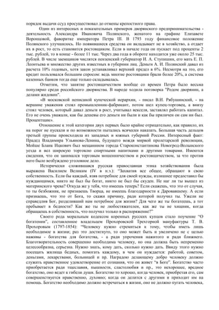 порядок выдачи ссуд просуществовал до отмены крепостного права.
       Один из интересных и показательных примеров дворянского предпринимательства -
деятельность Александра Ивановича Полянского, женатого на графине Елизавете
Воронцовой, фаворитке императора Петра III. В 1793 году финансовое положение
Полянского улучшилось. Но появившиеся средства он вкладывает не в хозяйство, а отдает
их в рост, то есть становится ростовщиком. Если в начале года он пускает под проценты 2
тыс. рублей, то в конце - более 11 тыс. Через два года в обороте находится уже около 25 тыс.
рублей. В числе заемщиков числятся пензенский губернатор И. А. Ступишин, его мать Е. П.
Леонтьева и множество других известных в губернии лиц. Деньги А. И. Полянский давал из
расчета 10% годовых, хотя закон устанавливал верхний предел в 6%. Несмотря на это, его
кредит пользовался большим спросом: ведь многие ростовщики брали более 20%, а система
казенных банков тогда еще только складывалась.
       Отметим, что занятие ростовщичеством вообще со времен Петра было весьма
популярно среди российского дворянства. В народе ходила поговорка "Родом дворянин, а
делами жидовин".
       «В московской неписаной купеческой иерархии, - писал В.И. Рябушинский, - на
вершине уважения стоял промышленник-фабрикант, потом шел купец-торговец, а внизу
стоял человек, который давал деньги в рост, учитывал векселя, заставлял работать капитал.
Его не очень уважали, как бы дешевы его деньги ни были и как бы приличен он сам ни был.
Процентщик».
       Отношение к этой категории двух первых было крайне отрицательно, как правило, их
на порог не пускали и по возможности пытались всячески наказать. Большая часть дельцов
третьей группы происходила из западных и южных губерний России. Интересный факт:
Прадед Владимира Ульянова-Ленина, будущего вождя мирвой пролетарской революции,
Мойше Бланк Ицкович был мещанином города Староконстантинова Новогрод-Волынского
уезда и вел широкую торговлю спиртными напитками и другими товарами. Имеются
сведения, что он занимался торговым мошенничеством и ростовщичеством, за что против
него было возбуждено уголовное дело.
       Исторически сложившаяся русская православная этика хозяйствования была
выражена Василием Великим (IV в н.э.): “Захватив все общее, обращают в свою
собственность. Если бы каждый, взяв потребное для своей нужды, излишнее предоставил бы
нуждающимся, никто не был бы богат, никто не был бы скуден. Не наг ли ты вышел из
материнского чрева? Откуда же у тебя, что имеешь теперь? Если скажешь, что это от случая,
то ты безбожник, не признаешь Творца, не имеешь благодарности к Даровавшему. А если
признаешь, что это от Бога, то скажи причину, ради которой получил ты. Ужели не
справедлив Бог, разделивший нам потребное для жизни? Для чего же ты богатеешь, а тот
пребывает в бедности? Как же ты не любостяжателен, как же ты не хищник, когда
обращаешь в собственность, что получил только в распоряжение?”
       Своего рода моральным кодексом коренных русских купцов стало поучение “О
богатении”, составленное владельцем Прохоровской Трехгорной мануфактуры Т. В.
Прохоровым (1797-1854): “Человеку нужно стремиться к тому, чтобы иметь лишь
необходимое в жизни; раз это достигнуто, то оно может быть и увеличено не с целью
наживы - богатства для богатства, - а ради упрочения нажитого и ради ближнего.
Благотворительность совершенно необходима человеку, но она должна быть непременно
целесообразна, серьезна. Нужно знать, кому дать, сколько нужно дать. Ввиду этого нужно
посещать жилища бедных, помогать каждому, в чем он нуждается: работой, советом,
деньгами, лекарствами, больницей и пр. Наградою делающему добро человеку должно
служить нравственное удовлетворение от сознания, что он живет “в Боге”. Богатство часто
приобретается ради тщеславия, пышности, сластолюбия и пр., это нехорошее, вредное
богатство, оно ведет к гибели души. Богатство то хорошо, когда человек, приобретая его, сам
совершенствуется нравственно, духовно; когда он делится с другими и приходит им на
помощь. Богатство необходимо должно встречаться в жизни, оно не должно пугать человека,
 