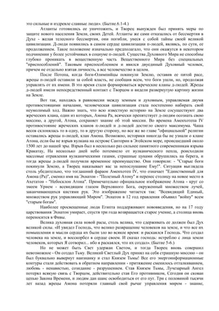 это сильные и издревле славные люди». (Бытие.6.1-4.)
       Атланты готовились ее уничтожить, и Творец вынужден был принять меры по
защите нового населения Земли, своих Детей. Атланты же сами отказались от бессмертия в
Духе - желая телесного бессмертия, они погибли, унеся с собой тайны своей великой
цивилизации. Д-люди появились в самом сердце цивилизации п-людей, являясь, по сути, ее
продолжением. Такое положение изначально предполагало, что они окажутся в некотором
подчинении у более устойчивых в социуме п-людей. Существа Духовного Мира не способны
глубоко проникать в вещественную часть Вещественного Мира без специальных
"приспособлений". Таковым приспособлением и явился двуединый Духовный человек,
причем не отдельно взятая личность, а все человечество в целом.
       После Потопа, когда боги-Олимпийцы покинули Землю, оставив ее пятой расе,
жрецы п-людей оставили за собой власть, не сообщив всем, что боги ушли, но, продолжая
управлять от их имени. В это время стали формироваться жреческие кланы д-людей. Жрецы
д-людей имели непосредственный контакт с Творцом и видели развернутую картину жизни
на Земле.
       Вот так, находясь в равновесии между земным и духовным, управляемая двумя
противостоящими началами, человеческая цивилизация стала постепенно набирать свой
неумолимый ход. Важно знать, что всю известную историю на Земле сосуществуют два
жреческих клана, один из которых, Амона Ра, всячески препятствует д-людям осознать свою
миссию, а другой, Атона, сохраняет знание об этой миссии. Во времена Аменхотепа IV
противостояние жреческих кланов п-людей и д-людей достигло своего максимума. Чаша
весов склонялась то в одну, то в другую сторону, но все же во главе "официальной" религии
оставались жрецы п-людей, клан Амона. Возможно, историки никогда бы не узнали о клане
Атона, если бы не взрыв вулкана на острове Санторин в Эгейском море, происшедший около
1500 лет до нашей эры. Взрыв был в несколько раз сильнее памятного современникам взрыва
Кракатау, На несколько дней небо потемнело от вулканического пепла, роисходили
массовые отравления вулканическими газами, страшные цунами обрушились на берега, и
тогда жрецы д-людей получили временное преимущество. Они говорили: - "Старые боги
покинули Землю, а Творец наказывает вас за непослушание Ему!". Ситуация выглядела
столь убедительно, что тогдашний фараон Аменхотеп IV, что означает "Единственный для
Амона (Ра)", сменил имя на Эхнатон - "Полезный Атону" и перенес столицу на новое место в
Ахетатон - "Небосклон Атона". Примечательно официальное изображение Атона - круг со
змеем Урием - всевидящим глазом Верховного Бога, окруженный множеством лучей,
заканчивающихся кистями рук. Это изображение читается так: "Всевидящий Единый,
множеством рук управляющий Миром". Эхнатон в 12 год правления объявил "войну" всем
"старым богам".
       Наиболее просвещенные люди Египта поддерживают нововведения, но на 17 году
царствования Эхнатон умирает, спустя три года возвращается старое учение, а столица вновь
переносится в Фивы.
       Велика духовная сила новой расы, столь велика, что сдерживать ее должен был Дух
великой силы. «И увидел Господь, что велико развращение человеков на земле, и что все их
помышления и мысли сердца их были зло во всякое время: и раскаялся Господь. Что создал
человека на земле, и восскорбел в сердце своем. И сказал господь: истреблю с лица земли
человеков, которых Я сотворил... ибо я раскаялся, что их создал». (Бытие 5-6.)
       Но не может быть Свет удержан Светом, и тогда Творец вновь совершил
невозможное - Он создал Тьму. Великий Светлый Дух принял на себя страшную миссию - он
был буквально вывернут наизнанку и стал Князем Тьмы! Все его энергоинформационные
контуры стали действовать в обратном направлении - притяжение сменилось отталкиванием,
любовь - ненавистью, созидание - разрушением. Став Князем Тьмы, Лучезарный Ангел
потерял всякую связь с Творцом, действительно став Его противником, Сегодня он скован
цепью Закона Времени, и людям дан шанс освободиться от его пут. Три с половиной тысячи
лет назад жрецы Амона потеряли главный свой рычаг управления миром - знание,
 