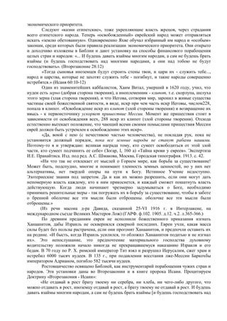 экономического приоритета.
        Cледуют «казни египетские», тоже укрепляющие власть жрецов, через страдания
всего египетского народа. Теперь «освобожденный» еврейский народ может отправляться
искать «землю обетованную». Одновременно Яхве обучал избранный им народ и «особым»
законам, среди которых были правила реализации экономического приоритета. Они открыто
и доходчиво изложены в Библии и дают установку на способы финансового порабощения
целых стран и народов: «... И будешь давать взаймы многим народам, а сам не будешь брать
взаймы (и будешь господствовать над многими народами, а они над тобою не будут
господствовать». (Второзаконие 28:12)
        «Тогда сыновья иноземцев будут строить стены твои, и цари их - служить тебе...,
народ и царства, которые не захотят служить тебе - погибнут, и такие народы совершенно
истребятся.» (Исаия 60:10-12)
        Один из знаменитейших каббалистов, Хаим Витал, умерший в 1620 году, учил, что
иудеи есть зерно (добрая сторона творения), а иноплеменник - клипот, т.е. скорлупа, шелуха
этого зерна (злая сторона творения), и что Иегова, сотворяя мир, заронил в живые существа
частицы своей божественной святости, в виде, искр при чем часть искр Иеговы, числом228,
попала в клипот. «Освобождение искр из клипот (злой стороны творения) и возвращение их
ввысь - к первоисточнику ускоряет пришествие Мессии. Момент же пришествия стоит в
зависимости от освобождения всех, 288 искр из клипот (злой стороны творения). Отсюда
естественно вытекает положение, что чающий всеми своими помыслами пришествия Мессии
еврей должен быть устремлен к освобождению этих искр».
        «Да, воюй с нею (с нечестивою частью человечества), не покладая рук, пока не
установится должный порядок, пока все земные народы не станут рабами нашими.
Поэтому-то я и утверждаю: великая награда тому, кто сумеет освободиться от этой злой
части, кто сумеет подчинить ее себе» (Зогар, I, 160 а) «Тайна крови у евреев». Экспертиза
И.Е. Пранайтиса. Изд. под ред. А.С. Шмакова, Москва, Городская типография. 1913. с. 42.
       «Ни что так не отвлекает от мыслей о Горнем мире, как борьба за существование!
Может быть, подспудно, многие и понимают тленность земных ценностей, но у них нет
альтернативы, нет твердой опоры на пути к Богу. Истинное Учение недоступно.
Эзотериеские знания под запретом. Да и как их можно разрешить, если они могут дать
непомерную власть каждому, кто к ним прикоснется, и каждый сможет пошатнуть власть
действующую. Когда люди начинают чрезмерно задумываться о Боге, необходимо
принимать решительные меры - так погружать их в борьбу за существование, чтобы в заботе
о бренной оболочке все эти мысли были отброшены. оболочке все эти мысли были
отброшены.»
       (Из речи масона д-ра Давида, сказанной 25-VI 1916 г. в Интерлакене, на
международном съезде Великих Мастеров Лож) (ГАРФ. ф.102. 1905. д.12. ч.2. л.365-366.)
        По древним преданиям евреи не исполнили божественного приказания изгнать
Ханаанитов, дабы Израиль не осквернялся скверной последних. Евреи учли, какая масса
силы будет без пользы растрачена, если они прогонят Ханаанитов, и предпочли оставить их
на родине. «И бысть, когда Израиль усилился, то обложил Ханаанитов податью и не изгнал
их». Это непослушание, это предпочтение материального господства духовному
водительству положили начало никогда не прекращавшемуся наказанию Израиля и его
бедам. В 70 году по Р. X. римский император Тит взял и разрушил Иерусалим, сжег храм и
истребил 6000 тысяч иудеев. В 135 г., при подавлении восстания лже-Мессии Баркохбы
императором Адрианом, погибло 582 тысячи иудеев.
        Ростовщичество освящено Библией, как инструментарий порабощения чужих стран и
народов. Эти установки даны во Второзаконии и в книге пророка Исаии. Процитируем
Доктрину «Второзакония - Исаии»:
       «Не отдавай в рост брату твоему ни серебра, ни хлеба, ни чего-либо другого, что
можно отдавать в рост, иноземцу отдавай в рост, а брату твоему не отдавай в рост. И будешь
давать взаймы многим народам, а сам не будешь брать взаймы [и будешь господствовать над
 