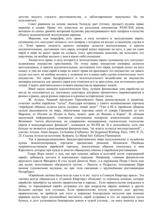 детства вкусить сладость ростовщичества, и заблаговременно приучались бы им
пользоваться.
        Совет раввинов на основе законов Талмуда дает (точнее, продает) иудеям право
меропии и хазаки. Право это, известное по кагальным документам XVIII-XIX веков,
вытекало из самых древних воззрений иудаизма, рассматривавшего всех неевреев в качестве
объекта экономической эксплуатации евреями.
        Меропия, или мааруфия, есть право, в силу которого в эксплуатацию еврею,
купившему его, поступает личность того нееврея, с которым он входит в сношения, сделки и
т.п. Этим правом личность данного иноверца делается неотъемлемым, и притом
исключительным, достоянием того еврея, который купил меропию на него, и уже ни один
еврей в мире не имеет права ни ссужать этого христианина деньгами, ни исполнять его
поручения, ни вообще входить с ним в какие-либо сношения.
        Хазака есть право, в силу которого в эксплуатацию еврею, купившему его, поступает
недвижимое имущество христианина. По этому праву имущество иноверца делается
неотъемлемым, и притом исключительным, достоянием того еврея, который купил на него
хазаку, и уже ни один еврей в мире не имеет права ни арендовать это имущество, ни давать
ссуды под него, ни вообще входить с хозяином его в какие-либо сделки относительно этого
имущества. Это право беспрерывного и исключительного воздействия на имущество
иноверца кончается для данного еврея или отнятием его за проступки, или истечением срока
хазаки. Смерть действительного хозяина имущества не прерывает хазаки.
        Имея такую мощную идеологическую базу, лучшие финансовые умы еврейства не
могли не пользоваться ее, постоянно адаптируя доктрины процентного мировосприятия в
разных странах, среди разных народов и в разные исторические эпохи.
        Ж. Аттали, бывший президент Европейского банка реконструкции и развития,
отмечает особое еврейское “чутье”, благодаря которому с самого возникновения торговли
“еврейские общины селятся вдоль силовых линий денег” “Уже в III в. еврейские общины
сильно рассеиваются по миру, обеспечивая торговые связи от севера Германии до юга
Марокко, от Италии до Индии и, быть, может, даже до Японии и Кореи”. И, обладая
наилучшей информацией, становятся советниками монархов; влиятельными людьми.
Возникает “почти абсолютное, но совершенно ненамеренное, тысячелетнее господство
евреев в международных финансах”, длившееся до XI-XII вв. И в дальнейшем, хотя они
больше не являются единственными финансистами, “их власть остается могущественной”, -
считает Аттали. Attali Jacques. Un homme d’influence. Sir Siegmund Warburg. Paris. 1985. P. 23,
25. Ссылка Аттали на источник: Kedourie. Le Mond Juif. Editions Flammarion.
        Так в раннесредневековом Западнохристианском мире мусульманские и иудейские
купцы монополизировали торговлю предметами роскоши. Испанские Омейяды
покровительствовали еврейской торговле, аналогичным образом относились к ним
Каролинги, которые при нужде в деньгах обращались именно к еврейским ростовщикам.
       Генри Форд пишет о том, как при помощи займов и долговой петли «придворный
еврей» добивался доступа в королевские передние. Например, главным финансистом
прусского короля Фридриха II стал иудей Даниэль Ициг, а в окружении Петра I были еще
два иудея, исполнявшие обязанности шутов, - Лакоста и Педрилло, потешавшие Царя
своими глуповатыми шутками, но при этом связанные с крупнейшими ростовщиками
Петербурга.
        «Еврейская тактика была всегда одна и та же: «путь в Главную Квартиру врага». Эта
тактика всегда обращаться к «Главной Квартире» объясняет то огромное влияние, которое
еврейство приобрело на многие правительства и народы... Если правительство нуждалось в
займе, то «придворный еврей» устраивал его при посредстве евреев, живших в других
больших центрах или столицах. Если правительство хотело заплатить долг другому
правительству, не прибегая для этого к перевозке благородных металлов при помощи
каравана мулов через неспокойные местности, еврей устраивал и это: он пересылал кусок
бумаги, и долг уплачивался банкирским домом в чужой столице... он имел капитал и знал
 