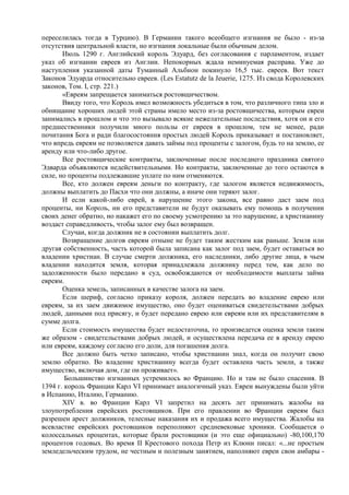 переселилась тогда в Турцию). В Германии такого всеобщего изгнания не было - из-за
отсутствия центральной власти, но изгнания локальные были обычным делом.
       Июль 1290 г. Английский король Эдуард, без согласования с парламентом, издает
указ об изгнании евреев из Англии. Непокорных ждала неминуемая расправа. Уже до
наступления указанной даты Туманный Альбион покинуло 16,5 тыс. евреев. Вот текст
Законов Эдуарда относительно евреев. (Les Estatutz de la Jeuerie, 1275. Из свода Королевских
законов, Том. I, стр. 221.)
       «Евреям запрещается заниматься ростовщичеством.
       Ввиду того, что Король имел возможность убедиться в том, что различного типа зло и
обнищание хороших людей этой страны имело место из-за ростовщичества, которым евреи
занимались в прошлом и что это вызывало всякие нежелательные последствия, хотя он и его
предшественники получили много пользы от евреев в прошлом, тем не менее, ради
почитания Бога и ради благосостояния простых людей Король приказывает и постановляет,
что впредь евреям не позволяется давать займы под проценты с залогом, будь то на землю, ее
аренду или что-либо другое.
       Все ростовщические контракты, заключенные после последнего праздника святого
Эдварда объявляются недействительными. Но контракты, заключенные до того остаются в
силе, но проценты подлежавшие уплате по ним отменяются.
       Все, кто должен евреям деньги по контракту, где залогом является недвижимость,
должны выплатить до Пасхи что они должны, а иначе они теряют залог.
       И если какой-либо еврей, в нарушение этого закона, все равно даст заем под
проценты, ни Король, ни его представители не будут оказывать ему помощь в получении
своих денег обратно, но накажет его по своему усмотрению за это нарушение, а христианину
воздаст справедливость, чтобы залог ему был возвращен.
       Случаи, когда должник не в состоянии выплатить долг.
       Возвращение долгов евреям отныне не будет таким жестким как раньше. Земля или
другая собственность, часть которой была записана как залог под заем, будет оставаться во
владении христиан. В случае смерти должника, его наследники, либо другие лица, в чьем
владении находится земля, которая принадлежала должнику перед тем, как дело по
задолженности было передано в суд, освобождаются от необходимости выплаты займа
евреям.
       Оценка земель, записанных в качестве залога на заем.
       Если шериф, согласно приказу короля, должен передать во владение еврею или
евреям, за их заем движимое имущество, оно будет оцениваться свидетельствами добрых
людей, данными под присягу, и будет передано еврею или евреям или их представителям в
сумме долга.
       Если стоимость имущества будет недостаточна, то произведется оценка земли таким
же образом - свидетельствами добрых людей, и осуществлена передача ее в аренду еврею
или евреям, каждому согласно его доли, для погашения долга.
       Все должно быть четко записано, чтобы христианин знал, когда он получит свою
землю обратно. Во владение христианину всегда будет оставлена часть земли, а также
имущество, включая дом, где он проживает».
        Большинство изгнанных устремилось во Францию. Но и там не было спасения. В
1394 г. король Франции Карл VI принимает аналогичный указ. Евреи вынуждены были уйти
в Испанию, Италию, Германию.
       XIV в. во Франции Карл VI запретил на десять лет принимать жалобы на
злоупотребления еврейских ростовщиков. При его правлении во Франции евреям был
разрешен арест должников, телесные наказания их и продажа всего имущества. Жалобы на
всевластие еврейских ростовщиков переполняют средневековые хроники. Сообщается о
колоссальных процентах, которые брали ростовщики (и это еще официально) -80,100,170
процентов годовых. Во время II Крестового похода Петр из Клюни писал: «...не простым
земледельческим трудом, не честным и полезным занятием, наполняют евреи свои амбары -
 
