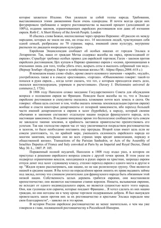 которое захватило Италию. Они увлекали за собой толпы народа. Требования,
выставлявшиеся этими движениями были очень однородны. И почти всегда среди них
фигурировало требование о запрете ростовщичества за высокий процент (доходивший до
100%), издании законов, ограничивающих еврейских ростовщиков или даже об изгнании
евреев. Roth С. A Short History of the Jewish People. London
         И сбылись слова Божьи, ниспосланные через пророка Иеремию: «И рассею их между
народами, которых не знали ни они, ни отцы их». 14 миллиoнoв людeй, чyвcтвyющиx ceбя
oднoй ceмьeй, paзбpocaны пo 70 cтpaнaм; нapoд, имeвший cвoю кyльтypy, внyтpeннe
pacпылeн пo двaдцaти инopoдным кyльтypaм.
         Еврейская Энциклопедия сообщает об особых наказах от городов Эльзаса и
Лотарингии. Так, наказ от граждан Метца содержал жалобы на «вред, происходящий от
евреев»; Страсбург требовал особых правил для еврейской торговли; Гаген - законов против
еврейских ростовщиков; Цех купцов в Париже сравнивал евреев с «осами, проникающими в
пчельники лишь для того, чтобы убить пчел, вскрыть соты и высосать собранный там мед».
(Вернер Зомбарт «Буржуа. Евреи и хозяйственная жизнь» М.: Айрис-Пресс,2004.-618 с.)
         В немецком языке слово «Jude», кроме своего основного значения - «еврей», «иудей»,
употреблялось также и в смысле «ростовщик», «торгаш». «Обыкновенно говорят: такой-то
попался в руки евреев..., когда хотят сказать, что тот, с которым приходится иметь дело,
оказался жестокосердным, упрямым и расчетливым». (Savary J. Dictionnaire universel de
commerce.2, 1726).
         В 1806 году Наполеон созвал заседание Государственного Совета для обсуждения
вопроса о положении евреев во Франции. Поводом были жалобы на то, что в Эльзасе
еврейские ростовщики и спекулянты оказались хозяевами почти всех земель и скота. Он
говорил: «Наша цель состоит в том, чтобы оказать помощь землевладельцам (против евреев)
вообще и спасти некоторые департаменты от позорной зависимости, ибо переход большей
части имений департаментов к евреям в залог (hypotheke), к народу, который своими
обычаями и законами составляет отдельную нацию посреди французского народа, есть
настоящая зависимость. В недавно минувшее время это бесполезное сообщество чуть совсем
не завладело такими землями, и крайность заставила правительство препятствовать его
успехам. Так как господство евреев час от часу увеличивается посредством ростовщичества
и залогов, то было необходимо поставить ему преграды. Второй план имеет цель если не
совсем уничтожить, то, по крайней мере, уменьшить склонность еврейского народа ко
многим занятиям, которыми они во всех странах мира вредят цивилизации, порядку и
общественной жизни». Transactions of the Parisian Sanhedrin, or Acts of the Assembly of
Israelites Deputies of France and Italy convoked at Paris by an Imperial and Royal Decree, Dated
May 30. L., 1807. P. 105.
         Пораженный полной неудачей, Наполеон в 1808 году издал указ, в котором он
приступал к решению еврейского вопроса совсем с другой точки зрения. В этом указе он
подвергал ограничению векселя, находящиеся в руках евреев на христиан, запрещал евреям
отпуск денег под залог служащему классу, стеснял переход евреев с одного места в другое и
пр. "Жидов нужно рассматривать, как нацию, но не как религиозную группу. Они являются
нацией в средине нации. Я бы хотел на определѐнное время лишить их права выдавать займы
под заклад, потому что слишком унизительно для французского народа быть обязанным этой
низкой нации. Собственность целых деревень грабится евреями, они восстановили
крепостничество; они являются настоящими стаями воронов. Нищета, вызываемая евреями,
не исходит от одного индивидуального еврея, но является сущностью всего этого народа.
Они, как гусеницы или саранча, которые поедают Францию... Я хотел сделать из них нацию
граждан, но они негодны ни к чему кроме торговли подержанным добром. Я был вынужден
провозгласить закон против них за их ростовщичество и крестьяне Эльзаса передали мне
свои благодарности", - заявлял он в это время.
         В истории России еврейское ростовщичество не менее значительно, о чем мы уже
говорили в главе, посвященной ростовщичеству в Российской Империи.
 