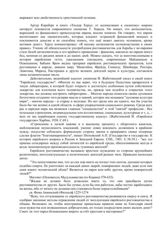 выражает всю двойственность христианской позиции.

        Артур Корнберг в книге «Теодор Херцл: от ассимиляции к сионизму» широко
цитирует основателя современного сионизма Т. Херцла. Он пишет, что антисемитизм,
выросший из финансового превосходства евреев, вполне понятен. Он говорит, что евреев
воспитывают как «вымогателей», которые владеют «страшной финансовой мощью» и
поклоняются деньгам и не способны понять, что ещѐ может двигать человеком, кроме
мотивов денег». Херлз комментировал: «Я нахожу антисемитов полновластными в своих
правах». Учение об обязательности употребления ростовщичества для борьбы с не-евреями
стало базой антисемитизма и его крайнего проявления - фашизма, навлекло на евреев много
бед, начиная со средних веков и до наших дней. Можно сказать, что за многочисленными в
истории еврейскими гетто, ужасающим геноцидом, современным Майданеком и
Освенцином, Бабьим Яром видны призраки еврейских ростовщических процентов, хотя
ростовщики в народе, давшем миру Эйнштейна, Фрейда, Спинозу, Швейцера, Рихтера,
Левитана, Маркса, Пастернака и других великих деятелей науки и культуры, составляли
лишь незначительное число.
        Действительно, виднейший идеолог сионизма В. Жаботинский писал в своей книге
"Еврейское государство": «Многие из нас верят, что в будущем Палестина превратится в
такую лабораторию, в которой будет открыто и достигнуто особенным путем собственное
лекарство для излечения всего человечества, но, прежде чем подойти к открытию этого
лекарства, мы должны построить лабораторию.... Многие народы помогали своим духовным
богатством созданию того резерва мысли и чаяний, которое мы называем "духовная культура
мира", - многие народы - и старые и молодые. Но нет среди них ни одного, чье бы участие
было бы так велико в одной области: в сфере упорядочения социального режима. Среди всех
рас и народов мира мы являемся главным "специалистом" в этой "святой" профессии... Все
остальные стремления, индивидуальные или коллективные, социальные, культурные и т, д., -
всех их мы порабощаем одному государственному идеалу». (Жаботинский В. «Еврейское
государство» Харбин, 1938. С.69.)
        «Стремление к легкой наживе и к высокому проценту с оборотного капитала,
шейлоковская неумолимость взысканий, умение ловко вовлекать должников в крайнюю
нужду, искусство соблюдать формальную сторону закона и прикрывать самые позорные
сделки флагом "благонамеренности", пишет Пятковский А.П. (Государство в государстве: К
истории еврейского вопроса в России и Западной Европе. СПб., 1901. С.38-39.) - "все это
приемы солидарных между собой личностей из еврейской среды, обессиливавшие всегда и
везде экономическую производительность туземных жителей".
        Еврейское ростовщичество вызывало яростное осуждение со стороны крупнейших
религиозных, интеллектуальных и политических деятелей разных эпох. Приведем несколько
цитат.
        "Это непостижимо мне, что до сих пор никто не изгнал этих скотов, дыхание которых
подобно смерти. Не уничтожит ли каждый диких зверей, пожирающих людей, даже если они
сами имеют человеческий облик? Являются ли евреи кем-либо другим, кроме пожирателей
людей?"
       Магомет (Основатель Мусульманства (из Корана) 570-632)
       "Жидам не должно быть дозволено иметь то, что они приобрели путем
ростовщичества от других. Было бы лучше, если бы они работали, дабы честно зарабатывать
на жизнь, ибо от ничего не делания они становятся более корыстолюбивыми"
       св. Фома Аквинский (Философ 1225-1274
       "Ясно, что отталкивание от еврейского ростовщичества развивается сверху и снизу. Я
одобряю законные методы ограждения людей от эксплуатации еврейского ростовщичества и
обмана. Возможно ли, чтобы иностранные пришельцы правили нами не благодаря своей
силе мужества или возвышенным добродетелям, но только посредством своих жалких денег?
Смеет ли этот народ безнаказанно жиреть за счѐт крестьян и мастеровых?"
 