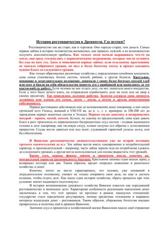 История ростовщичества в Древности. Где истоки?
       Ростовщичество так же старо, как и торговля. Оно гораздо старее, чем деньги. Самые
первые займы в истории человечества вызывались, как правило, нуждой, а не возможностью
получить дополнительную прибыль. Как только люди начали выращивать что-то на
земле, они сразу столкнулись с периодическими неурожаями, которые могли оставить
без еды на весь год. Здесь и появляются первые займы: если отдельному крестьянину
не хватало собранного урожая, он шел к более богатому соседу и просил одолжить
нужное благо до следующего урожая.
       Как только образовались различные хозяйства с определенным семейным владением,
одна семья становилась богаче скотом, землей, рабами, а другая беднела. Крестьяне,
попавшие в затруднительное положение, занимали у своих более богатых соседей хлеб
или скот и брали на себя обязательство вернуть его с прибавкой или выполнять за это
какую-нибудь работу. Если человек не мог отдать долг, он мог лишиться своего имущества.
Если у него было нечего взять, он отправлялся отрабатывать долг на поле или на двор к
своему кредитору. Так появлялось долговое рабство. Залогом служила сама личность
должника или членов его семьи, затем - земля, а потом и другая вещественная
собственность.
       Первые ростовщики действовали еще до возникновения денег (например, о них писал
греческий поэт Гесиод, живший в VIII-VII вв. до н. э., т. е. примерно за 100-200 лет до
зарождения первых монетных систем в Элладе). Первые ссуды давались и возвращались
натурой - зерном, мукой, скотом. Кстати, по одному из предположений, сама идея давать
блага в рост произошла из первоначально беспроцентных ссуд скотом - отдавая маленького
теленка в долг (например, как тягловую силу), хозяин получал его обратно с естественным
приростом. Ссуды могли даваться или под залог, служивший гарантией уплаты долга, или
без обеспечения.

       В Вавилоне ростовщичество засвидетельствовано уже во второй половине
третьего тысячетелетия до н.э. Эти займы могли иметь одновременно и потребительский
характер, и производительный - например, часть займа зерном шла на потребление (дожить
до следующего урожая), а другая могла использоваться для посева (вырастить этот урожай).
       Кроме того, первые формы займов и процентов имели, конечно же,
натуральный характер (разновидность бартера). Крестьянин занимал один мешок зерна, а
возвращал полтора или два. Таким образом, кредит опередил появление и рыночного
хозяйства, и денег.
       Конечно, ничто не могло гарантировать, что человек, уже попавший в
затруднительное положение, сможет не только поправить свои дела, но еще и достать
излишек, чтобы отдать долг. Как писал один историк хозяйства, «брать проценты при этих
условиях значит падающего подтолкнуть».
       В истории возникновения денежного хозяйства Вавилон известен как породивший
ростовщичество и меняльное дело. Характерная особенность реализации накопления денег
заключалась в том, что этот процесс не протекал в рамках замкнутых отношений:
государство стало юридически регулировать личные кредитные отношения и выражать
интересы владельцев денег - ростовщиков. Таким образом, сбережение богатства имущих
превратилось в политику ещѐ в древнем Вавилоне.
       Значение ссуд и процентов в хозяйственной жизни Вавилонии нашло своѐ отражение
 