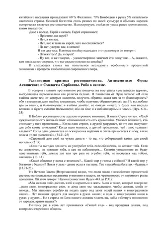 китайского населения принадлежит 60 % Филлипин. 70% Комбоджи в руках 5% китайского
населения страны. Основой богатства столь разных по своей культуре и обычаям народов
исторически является ростовщичество. Иллюстрируем, отойдя от ужаса ранее прочитанного,
таким анекдотом:
       Двое в поезде. Еврей и китаец. Еврей спрашивает:
             - Простите, вы еврей?
             - Нет, я китаец.
             - Нет, все ж таки вы еврей, чего вы стесняетесь?
             - Да нет, уверяю вас, я китаец!
             И так два часа. Наконец китайцу надоедает этот разговор и он говорит:
             - Отвяжитесь! Да, я еврей!
             - Ну вот, я же говорил, - удовлетворенно замечает его попутчик. - А, скажите,
вам никогда не говорили, что вы ужасно похожи на китайца?
       В следующих главах мы попытаемся исследовать особенности процентной
экономики и процессы глобализации современного мира.


    Религиозная критика ростовщичества. Антисемитизм                               Фомы
Аквинского и Схоласты Сорбонны. Риба в исламе.
       В истории главным противником ростовщичества выступила христианская церковь,
выступающая первоначально как религия бедных. В Евангелии от Луки читаем: «И если
взаймы даете тем, от которых надеетесь получить обратно, какая вам за то благодарность?
ибо и грешники дают взаймы грешникам, чтобы получить обратно столько же. Но вы любите
врагов ваших, и благотворите, и взаймы давайте, не ожидая ничего; и будет вам награда
великая, и будете сынами Всевышнего; ибо он благ и к неблагодарным и злым». (Лук. 6.34-
35)
        В Библии ростовщичеству уделено огромное внимание. В книге Сирах читаем: «Хлеб
нуждающихся есть жизнь бедных: отнимающий его есть кровопийца. Убивает ближнего, кто
отнимает у него пропитание.... Когда один строит, а другой разрушает, то что они получают
для себя кроме утомления? Когда один молится, а другой проклинает, чей голос услышит
владыка? Когда один умывается от осквернения мертвым и опять прикасается к нему, какая
польза от его омовения?». (34.21-25)
        «Строящий дом свой на чужие деньги - то же, что собирающий камни для своей
могилы». (21.9)
        «Если ты выгоден для него, он употребит тебя, если обеднеешь, он оставит тебя. Если
ты достаточен, он истощит тебя, а сам не соболезнует.... Своими угощениями он будет
пристыживать тебя, доколе два или три раза не ограбит тебя, не насмеется над тобою,
наконец». (13.1.8)
        «Какое общение у волка с ягненком?... Какой мир у гиены с собакой? И какой мир у
богатого с бедным? Ловля у льва - дикие ослы в пустыне. Так и пастбища богатых - бедные.»
(13.21-23)
        Из Ветхого Завета (Второзакония) видно, что люди знали о воздействии процентной
системы на социальные механизмы угнетения и власти, их чрезмерность от неуемного роста
процентов. Об этом говорит Неемия (наместник Иудеи 445 до Р.Х.):
       «Мы желали либо достать хлеб и кормиться и жить. Были и такие, которые говорили:
...поля свои, виноградники свои, и дома свои мы закладываем, чтобы достать хлеба от
голода... Мы занимаем серебро на подать царю под залог полей наших и виноградников
наших... Нет никаких средств для выкупа в руках наших; и поля и виноградники наши в
руках у других... Не в страхе ли Бога нашего должны ходить вы, дабы избегнуть поношения
от народов, врагов наших?»
        Поэтому раз в семь лет признавался «Святой год» - год прощения долгов, под
контролем старейшин общины.
 