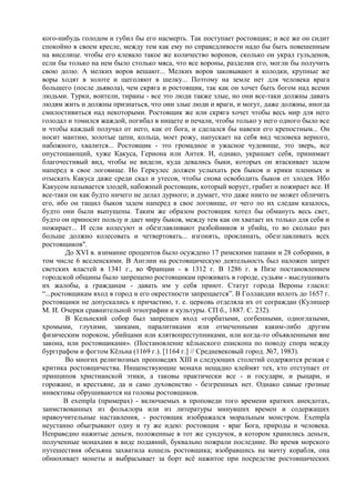 кого-нибудь голодом и губил бы его насмерть. Так поступает ростовщик; и все же он сидит
спокойно в своем кресле, между тем как ему по справедливости надо бы быть повешенным
на виселице. чтобы его клевало такое же количество воронов, сколько он украл гульденов,
если бы только на нем было столько мяса, что все вороны, разделив его, могли бы получить
свою долю. А мелких воров вешают... Мелких воров заковывают в колодки, крупные же
воры ходят в золоте и щеголяют в шелку... Поэтому на земле нет для человека врага
большего (после дьявола), чем скряга и ростовщик, так как он хочет быть богом над всеми
людьми. Турки, воители, тираны - все это люди также злые, но они все-таки должны давать
людям жить и должны признаться, что они злые люди и враги, и могут, даже должны, иногда
смилостивиться над некоторыми. Ростовщик же или скряга хочет чтобы весь мир для него
голодал и томился жаждой, погибал в нищете и печали, чтобы только у него одного было все
и чтобы каждый получал от него, как от бога, и сделался бы навеки его крепостным... Он
носит мантию, золотые цепи, кольца, моет рожу, напускает на себя вид человека верного,
набожного, хвалится... Ростовщик - это громадное и ужасное чудовище, это зверь, все
опустошающий, хуже Какуса, Гериона или Антея. И, однако, украшает себя, принимает
благочестивый вид, чтобы не видели, куда девались быки, которых он втаскивает задом
наперед в свое логовище. Но Геркулес должен услыхать рев быков и крики пленных и
отыскать Какуса даже среди скал и утесов, чтобы снова освободить быков от злодея. Ибо
Какусом называется злодей, набожный ростовщик, который ворует, грабит и пожирает все. И
все-таки он как будто ничего не делал дурного; и думает, что даже никто не может обличить
его, ибо он тащил быков задом наперед в свое логовище, от чего по их следам казалось,
будто они были выпущены. Таким же образом ростовщик хотел бы обмануть весь свет,
будто он приносит пользу и дает миру быков, между тем как он хватает их только для себя и
пожирает... И если колесуют и обезглавливают разбойников и убийц, то во сколько раз
больше должно колесовать и четвертовать... изгонять, проклинать, обезглавливать всех
ростовщиков".
        До XVI в. взимание процентов было осуждено 17 римскими папами и 28 соборами, в
том числе 6 вселенскими. В Англии на ростовщическую деятельность был наложен запрет
светских властей в 1341 г., во Франции - в 1312 г. В 1286 г. в Пизе постановлением
городской общины было запрещено ростовщикам проживать в городе, судьям - выслушивать
их жалобы, а гражданам - давать им у себя приют. Статут города Вероны гласил:
“...ростовщикам вход в город и его окрестности запрещается”. В Голландии вплоть до 1657 г.
ростовщики не допускались к причастию, т. е. церковь отделяла их от сограждан (Кулишер
М. И. Очерки сравнительной этнографии и культуры. СП б., 1887. С. 232).
        В Кельнский собор был запрещен вход «горбатыми, согбенными, одноглазыми,
хромыми, глухими, заиками, паралитиками или отмеченными каким-либо другим
физическим пороком, убийцами или клятвопреступниками, или когда-то объявленными вне
закона, или ростовщиками». (Постановление кѐльнского епископа по поводу спора между
бургграфом и фогтом Кѐльна (1169 г.). [1164 г.] // Средневековый город. №7, 1983).
        Во многих религиозных проповедях XIII и следующих столетий содержится резкая с
критика ростовщичества. Нищенствующие монахи нещадно клеймят тех, кто отступает от
принципов христианской этики, а таковы практически все - и государи, и рыцари, и
горожане, и крестьяне, да и само духовенство - безгрешных нет. Однако самые грозные
инвективы обрушиваются на головы ростовщиков.
        В exempla (примерах) - включаемых в проповеди того времени кратких анекдотах,
заимствованных из фольклора или из литературы минувших времен и содержащих
нравоучительные наставления, - ростовщик изображался моральным монстром. Exempla
неустанно обыгрывают одну и ту же идею: ростовщик - враг Бога, природы и человека.
Неправедно нажитые деньги, положенные в тот же сундучок, в котором хранились деньги,
полученные монахами в виде подаяний, буквально пожрали последние. Во время морского
путешествия обезьяна захватила кошель ростовщика; взобравшись на мачту корабля, она
обнюхивает монеты и выбрасывает за борт всѐ нажитое при посредстве ростовщических
 