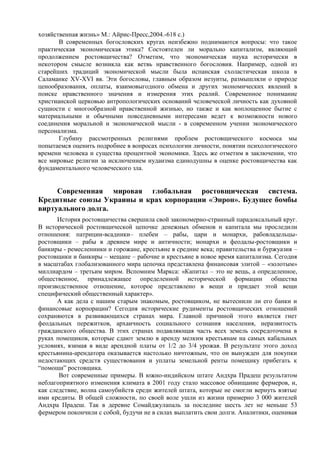 хозяйственная жизнь» М.: Айрис-Пресс,2004.-618 с.)
       В современных богословских кругах неизбежно поднимаются вопросы: что такое
практическая экономическая этика? Состоятелен ли морально капитализм, являющий
продолжением ростовщичества? Отметим, что экономическая наука исторически в
некотором смысле возникла как ветвь нравственного богословия. Например, одной из
старейших традиций экономической мысли была испанская схоластическая школа в
Саламанке XV-XVI вв. Эти богословы, главным образом иезуиты, размышляли о природе
ценообразования, оплаты, взаимовыгодного обмена и других экономических явлений в
поиске нравственного значения и измерения этих реалий. Современное понимание
христианской церковью антропологических оснований человеческой личность как духовной
сущности с многообразной нравственной жизнью, но также и как воплощенное бытие с
материальными и обычными повседневными интересами ведет к возможности нового
соединения моральной и экономической мысли - в современном учении экономического
персонализма.
       Глубину рассмотренных религиями проблем ростовщического космоса мы
попытаемся оценить подробнее в вопросах психологии личности, понятии психологического
времени человека и существа процентной экономики. Здесь же отметим в заключении, что
все мировые религии за исключением иудаизма единодушны в оценке ростовщичества как
фундаментального человеческого зла.


     Современная мировая глобальная ростовщическая система.
Кредитные союзы Украины и крах корпорации «Энрон». Будущее бомбы
виртуального долга.
       История ростовщичества свершила свой закономерно-странный парадоксальный круг.
В исторической ростовщической цепочке денежных обменов и капитала мы проследили
отношения: патриции-всадники– плебеи – рабы, цари и монархи, рабовладельцы-
ростовщики – рабы в древнем мире и античности; монархи и феодалы-ростовщики и
банкиры - ремесленники и горожане, крестьяне в средние века; правительства и буржуазия –
ростовщики и банкиры – мещане – рабочие и крестьяне в новое время капитализма. Сегодня
в масштабах глобализованного мира цепочка представлена финансовая элитой – «золотым»
миллиардом – третьим миром. Вспомним Маркса: «Капитал – это не вещь, а определенное,
общественное, принадлежащее определенной исторической формации общества
производственное отношение, которое представлено в вещи и придает этой вещи
специфический общественный характер».
       А как дела с нашим старым знакомым, ростовщиком, не вытеснили ли его банки и
финансовые корпорации? Сегодня исторические рудименты ростовщических отношений
сохраняются в развивающихся странах мира. Главной причиной этого является гнет
феодальных пережитков, архаичность социального сознания населения, неразвитость
гражданского общества. В этих странах подавляющая часть всех земель сосредоточена в
руках помещиков, которые сдают землю в аренду мелким крестьянам на самых кабальных
условиях, взимая в виде арендной платы от 1/2 до 3/4 урожая. В результате этого доход
крестьянина-арендатора оказывается настолько ничтожным, что он вынужден для покупки
недостающих средств существования и уплаты земельной ренты помещику прибегать к
“помощи” ростовщика.
       Вот современные примеры. В южно-индийском штате Андхра Прадеш результатом
неблагоприятного изменения климата в 2001 году стало массовое обнищание фермеров, и,
как следствие, волна самоубийств среди жителей штата, которые не смогли вернуть взятые
ими кредиты. В общей сложности, по своей воле ушли из жизни примерно 3 000 жителей
Андхра Прадеш. Так в деревне Сомайджулапаль за последние шесть лет не меньше 53
фермером покончили с собой, будучи не в силах выплатить свои долги. Аналитики, оценивая
 