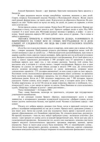 Алексей Крашаков. Бандит - друг фермера. Крестьяне вынуждены брать кредиты у
бандитов.
       В сарае рядышком висели четыре самоубийцы: мужчина, женщина и двое детей.
Смерть потрясла близлежащий поселок Рахинка в Волгоградской области. Желая спасти
свой урожай, фермер искал, где занять денег. В результате он обратился к бандитам. Но долг
вернуть не смог. Чтобы никто не мучал ни жену, ни детей, он удавил их первыми, а потом
залез в петлю сам...
       Летом прошли дожди, и полез сорняк. Нужно было 80 тысяч на прополку. Фермер дал
объявление в газету, что возьмет деньги в долг. Пришли «добрые люди» и дали. Под 300%
годовых! А в залог взяли дом. Фотограф щелкнул жилище в профиль, в анфас - и дело в
шляпе. Зимой пришлось вернуть 200 тысяч рублей - весь доход от урожая....Так и попал в
кабалу к криминалу...
        ПЫТАЯСЬ ПРИВЛЕЧЬ К ОТВЕТСТВЕННОСТИ ДЕЛЬЦА, РАЗОРИВШЕГО И
ВЫБРОСИВШЕГО НА УЛИЦУ ВСЮ ЕЕ СЕМЬЮ, ПОСТРАДАВШАЯ ТО И ДЕЛО
СЛЫШИТ ОТ СЛЕДОВАТЕЛЕЙ: «НО ВЕДЬ ВЫ САМИ СОГЛАСИЛИСЬ ПЛАТИТЬ
ПРОЦЕНТЫ!»
       «Если бы я не отдала ростовщику деньги и квартиру, меня давно уже в живых не было
бы», - говорит женщина. Необузданная алчность ростовщика превратила жизнь этой 40-
летней женщины и двух ее детей в ад ...» Работая водителем-дальнобойщиком, муж попал в
аварию и разбил очень дорогую чужую иномарку. Дабы против него не возбудили уголовное
дело, Валерию следовало немедленно рассчитаться с пострадавшими. В тот свой приезд он и
занял у одного херсонского ростовщика 2 500 долларов (под 15 процентов в месяц!),
пообещав вернуть долг через год, о чем оставил расписку. Залогом этой суммы был
выставлен дом, в котором я с детьми жила»,- говорит пострадавшая. Вернуть долг в срок
Федорову не удалось по причине обвала доллара в августе 1998 года. До злополучного
августа должник регулярно рассчитывался со своим заимодавцем, исправно внося
«людоедские» проценты - 375 долларов ежемесячно!, но всю сумму в срок не смог вернуть.
Ростовщик тотчас воспользовался временным затруднением своего должника: на проценты
были насчитаны новые, «штрафные» проценты, так что общая сумма скоро взметнулась к
заоблачным высям. Когда на 2 500 «зеленых» накрутилось еще 7 500 долларов, запахло
скандалом. Одним словом, встал вопрос о продаже дома, в котором жили дети и Нина.
Хозяйка заартачилась: ни за что! Но когда во дворе появились «братки» и пообещали, что...
изнасилуют(!) дочь, а сын завтра не придет из школы, Нина Ивановна не стала испытывать
судьбу. «Квартиру я забираю за долги» - заявил ростовщик»...
       “Facty i kommentarii “. 16-Апрель-2003.
        Увы,- самая банальная, несмотря на трагичность, ситуация при государственно
узаконенном каннибализме.
        А вот ситуация глазами бравого «братка», выколачивающего долги в лихие
девяностые, и козыряющего знаниями человеческой психологии: «Добрым словом, кстати,
можно достичь значительно больше, чем грубой силой. Человек в состоянии стресса - мой
клиент.
       Убедить его добром вернуть денежки (тем более, когда в прихожей топчутся злые
ребята с недобрыми намерениями) не так уж и сложно. Прежде всего, гражданин узнавал, с
кем имеет дело. Затем (на случай, если ему вздумается тянуть время с выплатой долга) в
красках обрисовывались его ближайшие перспективы. Не слишком радостные, разумеется.
На просьбу подождать - пока он, мол, найдет требуемую сумму - включался «счетчик». Для
начала - один процент от суммы долга за каждый просроченный день. Затем долг рос уже в
геометрической прогрессии... Большинство тех, на кого они «наезжали», ломались уже после
первого жесткого психологического прессинга: продавали квартиры, машины, прочее
имущество. Такса за такого рода услугу была неизменна: 50% от «вышибаемой» суммы...
Достаточно было предоставить расписку должника, чтобы «бригада» коротко стриженых
мальчиков немедленно убыла на боевую операцию по восстановлению финансового «статус-
 