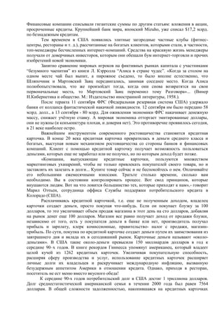 Финансовые компании списывали гигантские суммы по другим статьям: вложения в акции,
просроченные кредиты. Крупнейший банк мира, японский Mizuho, уже списал $17,2 млрд.
по безнадежным кредитам.
        Тем временем в США появились элитные загородные частные клубы (фитнес-
центры, рестораны и т. д.), рассчитанные на богатых клиентов, которыми стали, в частности,
топ-менеджеры бесчисленных интернет-компаний. Средства на красивую жизнь менеджеры
получали от доверчивых инвесторов, которым они обещали бум интернет-торговли и прочих
изобретений новой экономики.
        Занятно сравнение мировых игроков на фиктивных рынках капитала с участниками
“безумного чаепития” из книги Л. Кэрролла “Алиса в стране чудес”. «Когда за столом на
одном месте чай был выпит, а пирожное съедено, то было вполне естественно, что
Шляпочник и Мартовский Заяц передвигались, занимая соседнее место. Когда Алиса
полюбопытствовала, что же произойдет тогда, когда они снова возвратятся на свои
первоначальные места, то Мартовский Заяц переменил тему Разговора»... (Винер
Н.Кибернетика и общество. М.: Издательство иностранной литературы, 1958.).
        После теракта 11 сентября ФРС (Федеральная резервная система США) удержало
банки от коллапса фантастической накачкой ликвидности. 12 сентября им было передано 58
млрд. долл., а 13 сентября - 80 млрд. Для оживления экономики ФРС накачивает денежную
массу, снижает учѐтную ставку. А мировая экономика отторгает эмитированные доллары,
они не нужны (и конъюнктура плохая, и доверия нет). Это противоречие проявилось сегодня,
в 21 веке наиболее остро.
        Важнейшим инструментом современного ростовщичества становится кредитная
карточка. В конце 20 века кредитная карточка превратилась в деньги среднего класса и
богатых, выступая новым механизмом ростовщичества со стороны банков и финансовых
компаний. Клиент с помощью кредитной карточку получает возможность пользоваться
деньгами, которых еще не заработал или не получил, но по которым доход будет позже.
        «Компании, выпускающие кредитные карточки, пользуются множеством
маркетинговых ухищрений, чтобы не только привлекать покупателей своего товара, но и
заставлять их залезать в долги... Купите товар сейчас и не беспокойтесь о нем. Оплачивайте
его небольшими ежемесячными взносами. Тратьте столько времени, сколько вам
необходимо. Вы в состоянии контролировать процесс. Вот свод принципов, которые
внушаются людям. Вот на что ловится большинство тех, которые приходят к нам»,- говорит
Марил Оэтьен, сотрудница оффиса Службы поддержки потребительского кредита в
Колорадо (США).
        Расплачиваясь кредитной карточкой, т.е. еще не полученным доходом, владелец
карточки создает деньги, просто покупая что-нибудь. Если он покупает блузку за 100
долларов, то это увеличивает объем продаж магазина в этот день на сто долларов, добавляя
на рынок денег еще 100 долларов. Магазин все равно получает доход от продажи блузки,
независимо от того, есть у покупателя деньги в банке или нет, производитель получал
прибыль и зарплату, клерк комиссионные, правительство- налог с продажи, магазин-
прибыль. По сути, покупка по кредитной карточке создает деньги путем их заимствования из
завтрашнего дня и вклада их в сегодняшний рынок. Карточные деньги называют «около-
деньгами». В США такие около-деньги превысили 150 миллиардов долларов в год к
середине 90–х годов. В книге рекордов Гиннесса упомянут американец, который владеет
целой кучей из 1262 кредитных карточек. Увеличивая покупательную способность,
расширяя сферу производства и услуг, использование кредитных карточек расширяет
личные долги их владельцев и раскручивает международную инфляцию, вызванную
безудержным аппетитом Америки в отношении кредита. Однако, приходя в ресторан,
посетитель не ест меню вместо вкусного обеда!
       К середине 90-х годов потребительский долг в США достиг 1 триллиона долларов.
Долг среднестатистической американской семьи в течении 2000 года был равен 7564
долларам. В общей сложности задолженностью, накопившаяся на кредитных карточках
 