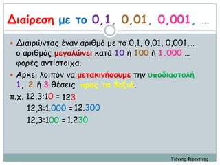 Διαίοεζη με ηξ 0,1, 0,01, 0,001, …
 Διαιοώμηαπ έμαμ αοιθμό με ηξ 0,1, 0,01, 0,001,…
  ξ αοιθμόπ μεγαλώμει καηά 10 ή 100 ή 1.000 …
  θξοέπ αμηίζηξιςα.
 Αοκεί λξιπόμ μα μεηακιμήζξρμε ηημ ρπξδιαζηξλή
  1, 2 ή 3 θέζειπ ποξπ ηα δενιά.
π.ς. 12,3:10 = 123
     12,3:1.000 = 12.300
     12,3:100 = 1.230



                                          Γιάμμηπ Φεοεμηίμξπ
 