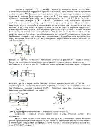 Чертежные шрифты (ГОСТ 2.304-81). Надписи и размерные числа должны быть
выполнены стандартным чертежным шрифтом с наклоном. Угол наклона букв к основанию
строки примерно 750. Заголовки и обозначения в основной надписи допускается выполнять
шрифтом без наклона. Типы шрифтов: тип А и тип В. Размер шрифта определяется высотой h
прописных (заглавных) букв и цифр в мм. Размеры шрифтов: 1,8; 2,5; 3,5; 5; 7; 10; 14; 20; 28; 40.
       Нанесение размеров (ГОСТ 2.307-68). Основанием для определения величины
изображенного изделия служат размерные числа, нанесенные на чертеже. Общее количество
размеров на чертеже должно быть минимальным, но достаточным для изготовления и контроля
изделия. Не допускается повторять размеры одного и того же элемента на разных изображениях
(кроме строительных чертежей). При постановке размеров следует различать: задание размеров
(какие размеры и с какой точностью необходимо задать на чертеже, чтобы изготовить изделие) и
нанесение размеров (как следует располагать размеры на чертеже). Группы размеров: габаритные
(наибольшие размеры в трех «габаритных» направлениях), формообразующие (определяющие
форму отдельных элементов детали), координирующие (определяющие взаимное расположение
элементов детали).




Размеры на чертеже указываются размерными линиями и размерными числами (рис.5).
Размерные линии проводят параллельно отрезку, размер которого указывают, вне контура
изображаемого предмета (рис.6б). Выносные линии проводят перпендикулярно размерным.




Величина стрелок размерных линий зависит от толщины линий видимого контура (рис.6а)
Линейные размеры на машиностроительных чертежах указывают в мм, на строительных – в м,
без обозначения единицы измерения (рис.9). Размерные числа при различных наклонах
размерных линий располагают как на рис.10




Тема 2. «Геометрическое черчение». Сопряжение, уклон, конусность.
      Сопряжение – плавный переход прямой линии в дугу. Основной элемент –дуга
сопряжения.
      Уклон – мера наклона одной линии или плоскости по отношению к другой. Величина
уклона характеризуется тангенсом угла наклона линии, т.е. отношением противолежащего катета
к прилежащему (в процентах или градусах). Перед числовым отношением уклона наносят знак
угла (ГОСТ 2.307-68), рис.18.
 