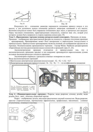 Конусность (к) – отношение диаметра окружности основания прямого конуса к его
высоте, а для усеченного конуса отношение разности диаметров оснований к его высоте.
Величина конусности может быть выражена отношением двух чисел, в процентах или градусах.
Перед числовым отношением, характеризующим конусность, ставится знак «Δ», острый угол
которого должен быть направлен в сторону вершины конуса (рис.19).
Тема 3. «Проекционное черчение (основы начертательной геометрии)». Проекции, их виды.
Проекция – изображение пространственной фигуры на плоскости, а процесс получения проекции
- проецирование. Проецирование может быть центральное и параллельное (косоугольное и
прямоугольное). Прямоугольное проецирование является основой для изображения предметов на
чертежах. Основоположник проекционного черчения – Гаспар Монж. Наиболее распространена
«Европейская система расположения видов плоскостей и проекций» (рис.21, 22).
      Аксонометрические проекции отличаются от прямоугольных тем, что в
аксонометрических проекциях предмет и оси координат проецируются параллельными лучами
на новую аксонометрическую плоскость проекции.
      Аксонометрия в переводе с греческого означает «измерение по осям».
Виды аксонометрических проекций:
1.Фронтальная диметрическая проекция (косоугольная) – Кх = Кz =1, Ку = 0,5
2.Изометрическая проекция (прямоугольная) - Кх = Кz = Ку = 1 – это коэффициенты искажения




                                                                                      Рис.22
Тема 4. «Машиностроительное черчение». Разрезы; виды разрезов; сечение; резьба, виды
резьбы, болт, винт, шпилька, сборочный чертеж.
       Разрез – изображение детали, мысленно рассеченное секущей плоскостью. Виды разрезов:
простые (горизонтальные, вертикальные (фронтальные, профильные), наклонные); сложные
(ступенчатые, ломаные) и местные.
 
