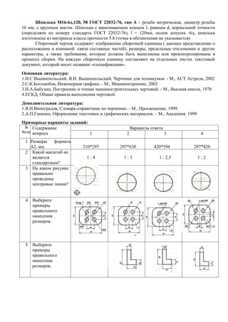 Шпилька М16-6д,120, 58 ГОСТ 22032-76, тип А – резьба метрическая, диаметр резьбы
16 мм, с крупным шагом. Шпилька с ввинчиваемым концом l 1 равным d, нормальной точности
(определяем по номеру стандарта ГОСТ 22032-76), l = 120мм, полем допуска -6д, шпилька
изготовлена из материала класса прочности 5.8 (точка в обозначении не указывается).
      Сборочный чертеж содержит: изображение сборочной единицы ( дающее представление о
расположении и взаимной связи составных частей), размеры, предельные отклонении и другие
параметры, а также требования, которые должны быть выполнены или проконтролированы в
процессе сборки. На каждую сборочную единицу составляют на отдельных листах текстовый
документ, который носит название «спецификация».
Основная литература:
1.И.С.Вышнепольский, В.И. Вышнепольский, Черчение для техникумов. - М., АСТ Астрель, 2002
2.С.К.Боголюбов, Инженерная графика. - М., Машиностроение, 2002
3.Н.А.Бабулин, Построение и чтение машиностроительных чертежей. - М., Высшая школа, 1978
4.ЕСКД, Общие правила выполнения чертежей.
Дополнительная литература:
1.В.Н.Виноградов, Словарь-справочник по черчению. - М., Просвещение, 1999
2.А.П.Ганенко, Оформление текстовых и графических материалов. – М., Академия. 1999
Примерные варианты заданий:
 № Содержание                                        Варианты ответа
Вопр вопроса                1                    2                     3              4
 .
 1 Размеры    формата
   А2, мм                   210*297           297*630          420*594          297*420
 2 Какой масштаб не
    является                  1:4              1:3                1 : 2,5            1:2
    стандартным?
 3 На каком рисунке
    правильно
    проведены
    центровые линии?


 4   Выберите
     примеры
     правильного
     нанесения
     размеров.




 5   Выберите
     примеры
     правильного
     нанесения
     размеров.
 