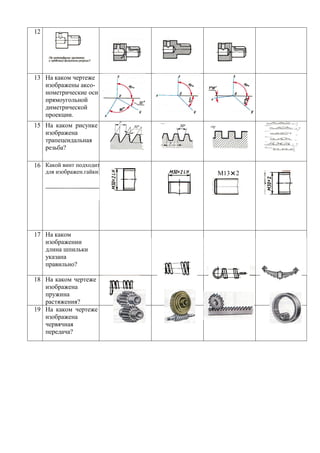 12




13 На каком чертеже
   изображены аксо-
   нометрические оси
   прямоугольной
   диметрической
   проекции.
15 На каком рисунке
   изображена
   трапецеидальная
   резьба?

16 Какой винт подходит
     для изображен.гайки   М13×2




17 На каком
   изображении
   длина шпильки
   указана
   правильно?

18 На каком чертеже
   изображена
   пружина
   растяжения?
19 На каком чертеже
   изображена
   червячная
   передача?
 