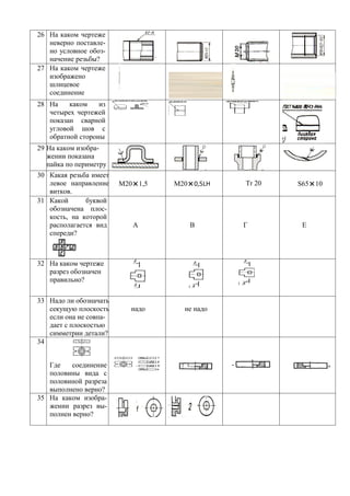 26 На каком чертеже
   неверно поставле-
   но условное обоз-
   начение резьбы?
27 На каком чертеже
   изображено
   шлицевое
   соединение
28 На    каком    из
   четырех чертежей
   показан сварной
   угловой шов с
   обратной стороны
29 На каком изобра-
   жении показана
   пайка по периметру
30 Какая резьба имеет
   левое направление    М20×1,5   М20×0,5LH   Tr 20   S65×10
   витков.
31 Какой      буквой
   обозначена плос-
   кость, на которой
   располагается вид       А         В        Г        Е
   спереди?



32 На каком чертеже
   разрез обозначен
   правильно?

33 Надо ли обозначать
   секущую плоскость       надо     не надо
   если она не совпа-
   дает с плоскостью
   симметрии детали?
34


   Где    соединение
   половины вида с
   половиной разреза
   выполнено верно?
35 На каком изобра-
   жении разрез вы-
   полнен верно?
 