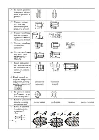 36 На каком рисунке
   правильно выпол-
   нена штриховка в
   разрезе?

37 Укажите гнездо
   под шпильку,
   ввинчиваемую в
   стальную деталь?

38 Укажите изображе-
   ние, на котором
   правильно обозна-
   чена длина болта 1
39 Укажите резьбовое
   соединение
   деталей?

40 Укажите изображе-
   ние болта (болт
   М14*50 ГОСТ
   7798-70)
41 Какой из посадоч-
   ных концов шпиль-
   ки ввинчивается в
   деталь из легкого
   сплава?

42 Какой линией на
   чертеже изображена
   наружный диаметр       сплошной     сплошной
   резьбы в отверстии?    основной      тонкой


43 На каком из видов
   изображено резь-
   бовое отверстие?
44 Какая из указанной
   резьбы является       метрическая   дюймовая   упорная   прямоугольная
   нестандартной?
45 Какое из сечений
   А-А выполнено
   правильно?




     А
 