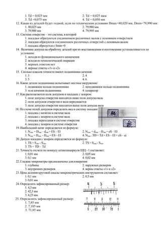 1. Td = 0,025 мм                           2. Td = 0,025 мкм
        3. Td =0,075 мм                            4. Td = 0,050 мм
12. Какая из деталей будет годной, если по техническим условиям Dmax=80,020 мм, Dmin=79,990 мм:
        1. 80,025 мм                               2. 79,980 мм
        3. 79,900 мм                               4. 79,995 мм
13. Система отверстия – это система, в которой
        1. посадки образуются соединением различных валов с основным отверстием
        2. посадки образуются соединением различных отверстий с основным валом
        3. посадка образуется с Smin=0
14. Величина допуска на обработку деталей при их восстановлении и изготовлении устанавливается по
    условиям:
        1. исходя из функционального назначения
        2. исходя из технологической операции
        3. верных ответов нет
        4. верные ответы «1» и «2»
15. Сколько классов точности имеют подшипники качения:
        1. 3                                       2. 4
        3. 5                                       4. 6
16. Какие детали подшипника испытывает местное нагружение:
        1. подвижное кольцо подшипника             2. неподвижное кольцо подшипника
        3. тела качения подшипника                 4. сепаратор
17. Как располагаются поля допусков в посадках с зазором:
        1. поле допуска отверстия находятся ниже поля допуска вала
        2. поля допусков отверстия и вала пересекаются
        3. поле допуска отверстия находится выше поля допуска вала
18. По схеме полей допусков определить вид и систему посадки:
        1. посадка с натягом в системе вала
        2. посадка с зазором в системе вала
        3. посадка переходная в системе отверстия
        4. посадка с зазором в системе отверстия
19. Наибольший натяг определяется по формуле:
        1. Nmax = Dmax – dmin = ES – EI            2. Nmax = dmax – Dmin = eS – EI
        3. Nmax = Dmax - Dmin = ES – EI            4. Nmax = TD + Td = ES – EI + eS – ei
20. Допуск посадки с зазором определяется по формуле:
        1. TS = Smin - Smax                        2. TS = Smax - Smin
        3. TS = TD – Td
21. Точность отсчета по нониусу штангенциркуля ЩЦ - 1 составляет:
        1. 0,01 мм                                 2. 0,05 мм
        3. 0,1 мм                                  4. 0,02 мм
22. Гладкие микрометры предназначены для измерения:
        1. глубины                                 2. наружных размеров
        3. внутренних размеров                     4. верны ответы «1» и «2»
23. Цена деления круговой шкалы микрометрических инструментов составляет:
        1. 0,1 мм                                  2. 0,5 мм
        3. 0,01 мм                                 4. 0,02 мм.
24. Определить зафиксированный размер:
        1. 4,3 мм
        2. 42,3 мм
        3. 4,23 мм.
25. Определить зафиксированный размер:
        1. 7,85 мм
        2. 7,185 мм
        3. 71,85 мм
 
