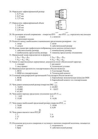 26. Определите зафиксированный размер:
      1. 8,77 мм
      2. 8,27 мм
      3. 7,77 мм

27. Определить зафиксированный объем:
      1. 2,45 мм
      2. 1,95 мм
      3. 2,95 мм
                                                         + 0,025      - 0,025
28. По размерам деталей сопряжения – отверстие Ø35 , вал Ø35 – 0,050 определить вид посадки
       1. с зазором                          2. с натягом
       3. переходная посадка
29. Разность между наибольшим и наименьшим предельными размерами – это:
       1. зазор                              2. натяг
       3. допуск                             4. действительный размер
30. Нулевая линия при графическом изображении поля допуска соответствует:
       1. действительному размеру            2. номинальному размеру
       3. наибольшему предельному размеру 4. нижнему предельному отклонению
31. Наименьший зазор определяется по формуле:
       1. Smin = Dmax - dmin                 2. Smin = Dmax - Dmin
       3. Smin = dmax - Dmin                 4. Smin = Dmin - dmax
32. Какие из перечисленных нормативных документов носят обязательный характер:
       1. стандарт                           2. регламент
       3. свод правил                        4. техническое условие
33. Национальным органом по стандартизации в России является:
       1. ИСО                                2. Госстандарт России
       3. НИИ по стандартизации              4. Технический комитет
34. Головной международной организацией Госстандарта России является:
       1. МЭК                                2. Европейская экономическая комиссия ООН
       3. ИСО                                4. Европейский комитет по стандартизации
                                                        + 0,003
35. Чему равен номинальный размер отверстия Ø42 – 0,013
       1. +0,003                             2. 42,003
       3. 42,000                             4. – 0,013
       5. 41,987
36. Чему равно верхнее предельное отклонение вала Ø 15 -0, 02
       1. – 0,02                             2. 0
       3. 15,00                              4. 14,98
                                                                   + 0,03
37. Чему равен наибольший предельный размер отверстия Ø10 – 0,01
       1. 10,00                             2. 10,04
       3. 10,03                             4. 9,99
                                 Н7
38. Чему равен квалитет вала Ø22 р6
      1. 7                                      2. 0
      3. 22                                     4. р6
      5. 6

39. Отклонение результата измерения от истинного значения измерений величины, называется:
       1. допуск                             2. погрешность
       3. брак                               4. действительный размер
 