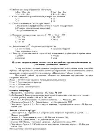 40. Наибольший зазор определяется по формуле:
       1. Smax = Dmax - dmin                  2. Smax = Dmax - Dmin
       3. Smax = dmax - Dmin                  4. Smax = dmin – Dmax
41. Сколько квалитетов установлено для размеров от 1 до 500мм:
       1. 17                                  2. 18
       3. 19                                  4. 10
42. Какова основная цель Госстандарта России?
       1. Реализация государственной политики в области стандартизации
       2. Создание испытательных лабораторий
       3. Разработка стандартов

43. Определите допуск размера вала при d = 720, es = 0, ei = -320:
      1. Td = 720                             2. Td = 500
      3. Td = 320                             4. Td = 0
      5. Td = 40
                      Д8
44. Дана посадка Ø60 h7 . Определите систему посадки:
       1. в системе вала                      2. в системе отверстия
       3. нет правильного ответа
45. Характер соединения деталей, определяемый разностью между размерами отверстия и вала:
       1. допуск                              2. посадка
       3. квалитет                            4. зазор

  Методические рекомендации по подготовке к итоговой государственной аттестации по
                       дисциплине «Техническая механика»
      Задачу подготовки специалистов немыслимо решить без использования новых технологий
обучения. На первом плане стоит компьютеризация образования. Использование компьютерных
средств даёт новые возможности для повышения эффективности учебного процесса.
      Программой учебной дисциплины «Техническая механика» предусмотрено изучение
следующих разделов:
Раздел 1. Теоретическая механика: статика, кинематика, динамика
Раздел 2. Сопротивление материалов.
Раздел 3. Детали машин.
Раздел 4. Основы конструирования.
Основная литература:
1. Ивченко В.А. Техническая механика. – М., Инфра-М, 2003
2. Олофинская В. Техническая механика: курс лекций с вариантами практических и тестовых
   заданий: учебное пособие. – М., ФОРУМ, 2005
3. Сетков В.И. Сборник задач по технической механике. – М., Академия, 2004
4. Эрдеди А.А., Эрдеди Н.А. – Детали машин. – М., Высшая школа, 2002
5. Эрдеди А.А., Эрдеди Н.А. – Теоретическая механика. Сопротивление механика. – М., Высшая
   школа, 2002.
Дополнительная литература:
1. Александров А.В., Державин Б.П. Сопротивление материалов в примерах и задачах. – М.,
   Высшая школа, 2000
2. Аркуша А.И. Техническая механика. – М., Высшая механика, 2001
3. Иванов М.Н. Детали машин. – М., Высшая школа, 2001
4. Мовнин М.С. Основы технической механики. – Л., Машиностроение, 1990
5. Эрдеди А.А., Эрдеди Н.А. Сопротивление материалов в примерах и задачах. – М., Высшая
   школа, 2000.
При подготовке к экзамену рекомендуется:
 