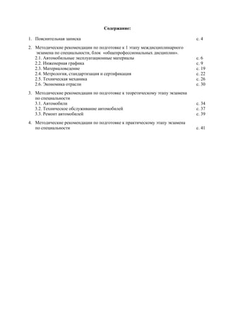 Содержание:

1. Пояснительная записка                                                     с. 4
2. Методические рекомендации по подготовке к 1 этапу междисциплинарного
    экзамена по специальности, блок «общепрофессиональных дисциплин».
   2.1. Автомобильные эксплуатационные материалы                             с. 6
   2.2. Инженерная графика                                                   с. 9
   2.3. Материаловедение                                                     с. 19
   2.4. Метрология, стандартизация и сертификация                            с. 22
   2.5. Техническая механика                                                 с. 26
   2.6. Экономика отрасли                                                    с. 30
3. Методические рекомендации по подготовке к теоретическому этапу экзамена
   по специальности
   3.1. Автомобили                                                           с. 34
   3.2. Техническое обслуживание автомобилей                                 с. 37
   3.3. Ремонт автомобилей                                                   с. 39
4. Методические рекомендации по подготовке к практическому этапу экзамена
   по специальности                                                          с. 41
 