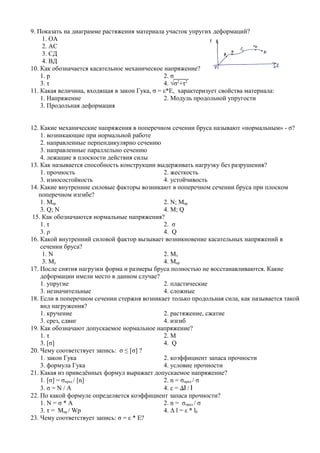 9. Показать на диаграмме растяжения материала участок упругих деформаций?
     1. ОА
     2. АС
     3. СД
     4. ВД
10. Как обозначается касательное механическое напряжение?
    1. р                                       2. σ
    3. τ                                       4. √σ2+τ2
11. Какая величина, входящая в закон Гука, σ = ε*Е, характеризует свойства материала:
    1. Напряжение                              2. Модуль продольной упругости
    3. Продольная деформация


12. Какие механические напряжения в поперечном сечении бруса называют «нормальным» - σ?
    1. возникающие при нормальной работе
    2. направленные перпендикулярно сечению
    3. направленные параллельно сечению
    4. лежащие в плоскости действия силы
13. Как называется способность конструкции выдерживать нагрузку без разрушения?
    1. прочность                             2. жесткость
    3. износостойкость                       4. устойчивость
14. Какие внутренние силовые факторы возникают в поперечном сечении бруса при плоском
   поперечном изгибе?
    1. Mкр                                   2. N; Mкр
    3. Q; N                                  4. M; Q
 15. Как обозначаются нормальные напряжения?
    1. τ                                     2. σ
    3. ρ                                     4. Q
16. Какой внутренний силовой фактор вызывает возникновение касательных напряжений в
    сечении бруса?
     1. N                                    2. Mx
     3. My                                   4. Mкр
17. После снятия нагрузки форма и размеры бруса полностью не восстанавливаются. Какие
    деформации имели место в данном случае?
    1. упругие                               2. пластические
    3. незначительные                        4. сложные
18. Если в поперечном сечении стержня возникает только продольная сила, как называется такой
    вид нагружения?
    1. кручение                              2. растяжение, сжатие
    3. срез, сдвиг                           4. изгиб
19. Как обозначают допускаемое нормальное напряжение?
    1. τ                                     2. M
    3. [σ]                                   4. Q
20. Чему соответствует запись: σ ≤ [σ] ?
    1. закон Гука                            2. коэффициент запаса прочности
    3. формула Гука                          4. условие прочности
21. Какая из приведённых формул выражает допускаемое напряжение?
    1. [σ] = σпред / [n]                     2. n = σпред / σ
    3. σ = N / A                             4. ε = ∆l / l
22. По какой формуле определяется коэффициент запаса прочности?
    1. N = σ * A                             2. n = σпред / σ
    3. τ = Mкр / Wp                          4. Δ l = ε * l0
23. Чему соответствует запись: σ = ε * Е?
 