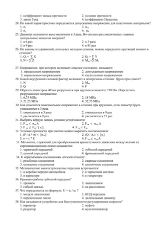 1. коэффициент запаса прочности           2. условие прочности
    3. закон Гука                             4. коэффициент Пуассона
24. По какой характеристике определяется допускаемое напряжение для пластичных материалов?
    1. σТ                                     2. σпц
    3. σу                                     4. σВ
25. Диаметр сплошного вала увеличили в 3 раза. Во сколько раз увеличились главные
    центральные моменты инерции?
    1. в 6 раз                                2. в 3 раза
    3. в 9 раз                                4. в 81 раз
26. По какому из уравнений, пользуясь методом сечения, можно определить крутящий момент в
   сечении?
    1. Qx = ∑ X                               2. Qy = ∑ Y
    3. N = ∑ Z                                4. Mкр =∑ Mz

27. Напряжение, при котором возникает опасное состояние, называют:
     1. предельным напряжением                    2. допускаемым напряжением
     3. нормальным напряжением                    4. касательным напряжением
28. Какой внутренний силовой фактор возникает в поперечном сечении бруса при сдвиге?
    1. N                                          2. Mкр
    3. Q                                          4. F
29. Образец диаметром 40 мм разрушился при крутящем моменте 230 Нм. Определить
    разрушающее напряжение.
    1. 6,75 МПа                                   2. 18 МПа
    3. 21,25 МПа                                  4. 32,75 МПа
30. Как изменится максимальное напряжение в сечении при кручении, если диаметр бруса
    уменьшится в 3 раза
    1. уменьшится в 3 раза                        2. уменьшится в 9 раз
    3. увеличится в 9 раз                         4. увеличится в 27 раз
31. Выбрать верную запись условия устойчивости:
    1. F сж ≤ σкр А                               2. Fсж ≤ σсж А
    3. F сж ≤ Fкр / [ sy]                4. F сж < Fкр.
32. Условие прочности при смятии можно выразить соотношением:
    1. (F / d * σ) ≤ [σсм]                        2. (Q / Ac) ≤ [τс]
    3. σ = ε * Е                                  4. F сж ≤ σкр А
 33. Механизм, служащий для преобразования вращательного движения между валами со
    скрещивающимися осями называется:
    1. червячной передачей                        2. зубчатой передачей
    3. цепной передачей                           4. фрикционной передачей
 34. К неразъёмным соединениям деталей относят:
    1. резьбовые соединения                       2. сварные соединения
    3. шлицевые соединения                        4. шпоночные соединения
35. Механические многоступенчатые передачи встречаются:
    1. в коробке передач автомобиля               2. в тормозной системе
    3. в вариаторе                                4. в генераторе
36. Принцип работы зубчатой передачи?
    1. трением                                    2. зацеплением
    3. гибкой связью                              4. на расстоянии
37. Что определяется по формуле: U = n1 / n2 ?
    1. модуль зацепления                          2. КПД передачи
    3. передаточное число                         4. делительный диаметр
38. Как называется устройство для бесступенчатого регулирования скорости?
    1. вариатор                                   2. муфты
    3. редуктор                                   4. мультипликатор
 