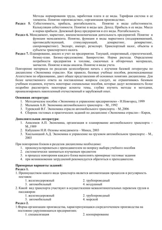 Методы нормирования труда, заработная плата и ее виды. Тарифная система и ее
           элементы. Понятия «производство», «организация производства».
Раздел 5. Себестоимость, прибыль, рентабельность.         Понятие и виды себестоимости.
           Калькуляция себестоимости. Понятие и виды цен. Доход. Прибыль и ее виды. Масса
           и норма прибыли. Денежный фонд предприятия и его виды. Рентабельность.
Раздел 6. Менеджмент, маркетинг, внешнеэкономическая деятельность предприятий. Понятие и
           функции менеджмента. Понятие, функции и виды маркетинга (поддерживающий,
           противодействующий,         стимулирующий,        демаркетинг,      ремаркетинг,
           синхромаркетинг). Экспорт, импорт, реэкспорт. Транспортный налог, объекты и
           субъекты транспортного налога.
Раздел 7. Планирование, анализ и учет на предприятии. Текущий, оперативный, стратегический,
           бизнес-план. Бизнес-предложение. Банкротство. Норма расхода. Определение
           потребности предприятия в топливе, смазочных и обтирочных материалах,
           запчастях. Понятие и виды анализа. Понятие и виды учета.
Повторение материала по разделам целесообразно начать с изучения базовой литературы по
дисциплине «Экономика отрасли». Как правило, базовые учебные пособия, рекомендованные
Агентством по образованию, дают общее представления об основных понятиях дисциплины. Для
более качественного ответа на поставленные вопросы следует, не ограничиваясь базовым
учебным изданием, изучить некоторые специальные пособия, которые дадут возможность более
подробно рассмотреть некоторые аспекты темы, глубже изучить методы и методики,
проанализировать накопленный отечественный и зарубежный опыт.
Основная литература:
  1. Методическое пособие «Экономика и управление предприятием» - Н.Новгород, 1999
  2. Малышев А.И. Экономика автомобильного транспорта – М., 1992
  3. Туревский В.Г. Экономика отрасли автомобильного транспорта – М.,2006
  4. Сборник тестовых и практических заданий по дисциплине «Экономика отрасли» - Киров,
Дополнительная литература:
   1. Анисимов А.П. Экономика, организация и планирование автомобильного транспорта –
      М.,1989
   2. Кабушкин Н.И. Основы менеджмента – Минск, 2003
   3. Хмельницкий А.Д. Экономика и управление на грузовом автомобильном транспорте – М.,
      2003
При повторении блоков и разделов дисциплины необходимо:
   1. проконсультироваться с преподавателем по вопросу выбора учебного пособия
   2. систематически заниматься изучаемым предметом
   3. в процессе повторения каждого блока выполнять примерные тестовые задания
   4. при возникновении затруднений рекомендуется обратиться к преподавателю.
Примерные варианты заданий:
Раздел 1.
1. Преимуществом какого вида транспорта является автоматизация процессов и регулярность
   поставок:
       1. железнодорожный                    2. трубопроводный
       3. автомобильный                      4. воздушный
2. Какой вид транспорта участвуют в осуществлении межконтинентальных перевозок грузов и
   пассажиров:
       1. железнодорожный                    2. трубопроводный
       3. автомобильный                      4. морской
Раздел 2.
1.Форма организации производства, характеризующаяся сосредоточением производства на
  постоянно укрупняющихся предприятиях:
       1. специализация                      2. кооперирование
 