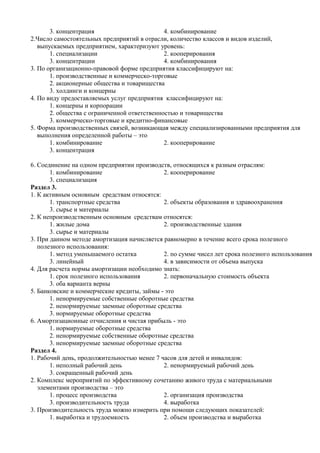 3. концентрация                        4. комбинирование
2.Число самостоятельных предприятий в отрасли, количество классов и видов изделий,
   выпускаемых предприятием, характеризуют уровень:
       1. специализации                       2. кооперирования
       3. концентрации                        4. комбинирования
3. По организационно-правовой форме предприятия классифицируют на:
       1. производственные и коммерческо-торговые
       2. акционерные общества и товарищества
       3. холдинги и концерны
4. По виду предоставляемых услуг предприятия классифицируют на:
       1. концерны и корпорации
       2. общества с ограниченной ответственностью и товарищества
       3. коммерческо-торговые и кредитно-финансовые
5. Форма производственных связей, возникающая между специализированными предприятия для
   выполнения определенной работы – это
       1. комбинирование                      2. кооперирование
       3. концентрация

6. Соединение на одном предприятии производств, относящихся к разным отраслям:
       1. комбинирование                     2. кооперирование
       3. специализация
Раздел 3.
1. К активным основным средствам относятся:
       1. транспортные средства              2. объекты образования и здравоохранения
       3. сырье и материалы
2. К непроизводственным основным средствам относятся:
       1. жилые дома                         2. производственные здания
       3. сырье и материалы
3. При данном методе амортизация начисляется равномерно в течение всего срока полезного
   полезного использования:
       1. метод уменьшаемого остатка         2. по сумме чисел лет срока полезного использования
       3. линейный                           4. в зависимости от объема выпуска
4. Для расчета нормы амортизации необходимо знать:
       1. срок полезного использования       2. первоначальную стоимость объекта
       3. оба варианта верны
5. Банковские и коммерческие кредиты, займы - это
       1. ненормируемые собственные оборотные средства
       2. ненормируемые заемные оборотные средства
       3. нормируемые оборотные средства
6. Амортизационные отчисления и чистая прибыль - это
       1. нормируемые оборотные средства
       2. ненормируемые собственные оборотные средства
       3. ненормируемые заемные оборотные средства
Раздел 4.
1. Рабочий день, продолжительностью менее 7 часов для детей и инвалидов:
       1. неполный рабочий день              2. ненормируемый рабочий день
       3. сокращенный рабочий день
2. Комплекс мероприятий по эффективному сочетанию живого труда с материальными
   элементами производства – это
       1. процесс производства               2. организация производства
       3. производительность труда           4. выработка
3. Производительность труда можно измерить при помощи следующих показателей:
       1. выработка и трудоемкость           2. объем производства и выработка
 