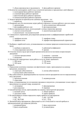 3. объем производства и трудоемкость 4. фонд рабочего времени
4. Количество календарных дней в году за вычетом выходных и праздничных дней образует:
       1. календарный фонд рабочего времени
       2. плановый фонд рабочего времени
       3. фактический фонд рабочего времени
       4. номинальный фонд рабочего времени
5. Затраты времени на производство единицы продукции – это
       1. выработка                           2. трудоемкость
6. Измерение всех без исключения затрат рабочего времени в течение рабочего дня или смены
       1. хронометраж                         2. метод моментных наблюдений
       3. фотография рабочего дня             4. фотохронометраж
7. Метод нормирования труда, использующий готовые нормативы времени:
       1. опытно-статистический               2. аналитически-расчетный
       3. аналитически - исследовательский
8. Совокупность нормативов, регулирующих распределение и дифференциацию заработной
   платы:
       1. тарифная система                    2. тарифная ставка
       3. тарифная сетка                      4. тарифно-квалификационный справочник

9. Надбавка к заработной плате, устанавливаемая за сложные природно-климатические условия
   труда:
        1. надбавка за вредность              2. районный коэффициент
        3. стимулирующие выплаты              4. премия
10. Система оплаты труда при которой премия начисляется по постоянно возрастающим
    расценкам:
        1. сдельно-прогрессивная              2. косвенно – сдельная
        3. аккордная                          4. повременно-премиальная
11. Количество сверхурочных часов работы за год не может превышать
        1. 200 часов                          2. 120 часов
        3. 100 часов                          4. 170 часов
Раздел 5.
1. Определение величины плановых или фактических затрат, приходящихся на единицу
   продукции, называется:
        1. структура себестоимости            2. состав себестоимости
        3. калькуляция себестоимости
2. Вид себестоимости, формирующийся на отдельно взятом предприятии или по определенному
   виду продукции:
        1. производственная                   2. индивидуальная
        3. отраслевая
3. Цены, устанавливаемые по соглашению продавца и покупателя. учитывающие только спрос и
   предложение на данный товар, называются:
        1. договорные                         2. фиксированные
        3. регулируемые                       4. мировые
4. Средний размер дохода, приходящийся на единицу транспортной продукции:
        1. валовый доход                      2. общая прибыль
        3. доходная ставка                    4. норма прибыли.
5. По какой формуле можно определить норму прибыли на предприятии:
        1. ΣЦо - ΣСс                          2. (Мп / Да)*100
        3. (Да / Мп)*100                      4. Σ Сс - Σ Цо
6. Денежный фонд предприятия, образуемый за счет отчислений из чистой прибыли и
предназначенный для покрытия убытков:
        1. резервный фонд                     2. фонд накопления
        3. фонд потребления                   4. уставной фонд
 