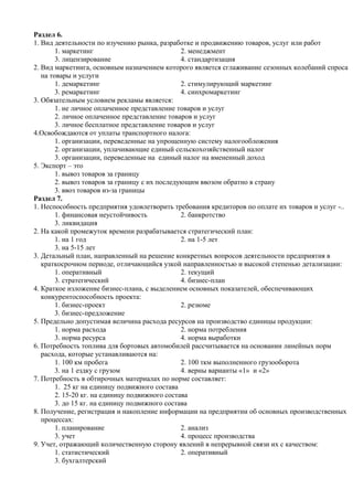 Раздел 6.
1. Вид деятельности по изучению рынка, разработке и продвижению товаров, услуг или работ
        1. маркетинг                            2. менеджмент
        3. лицензирование                       4. стандартизация
2. Вид маркетинга, основным назначением которого является сглаживание сезонных колебаний спроса
   на товары и услуги
        1. демаркетинг                          2. стимулирующий маркетинг
        3. ремаркетинг                          4. синхромаркетинг
3. Обязательным условием рекламы является:
        1. не личное оплаченное представление товаров и услуг
        2. личное оплаченное представление товаров и услуг
        3. личное бесплатное представление товаров и услуг
4.Освобождаются от уплаты транспортного налога:
        1. организации, переведенные на упрощенную систему налогообложения
        2. организации, уплачивающие единый сельскохозяйственный налог
        3. организации, переведенные на единый налог на вмененный доход
5. Экспорт – это
        1. вывоз товаров за границу
        2. вывоз товаров за границу с их последующим ввозом обратно в страну
        3. ввоз товаров из-за границы
Раздел 7.
1. Неспособность предприятия удовлетворить требования кредиторов по оплате их товаров и услуг -..
        1. финансовая неустойчивость            2. банкротство
        3. ликвидация
2. На какой промежуток времени разрабатывается стратегический план:
        1. на 1 год                             2. на 1-5 лет
        3. на 5-15 лет
3. Детальный план, направленный на решение конкретных вопросов деятельности предприятия в
   краткосрочном периоде, отличающийся узкой направленностью и высокой степенью детализации:
        1. оперативный                          2. текущий
        3. стратегический                       4. бизнес-план
4. Краткое изложение бизнес-плана, с выделением основных показателей, обеспечивающих
   конкурентоспособность проекта:
        1. бизнес-проект                        2. резюме
        3. бизнес-предложение
5. Предельно допустимая величина расхода ресурсов на производство единицы продукции:
        1. норма расхода                        2. норма потребления
        3. норма ресурса                        4. норма выработки
6. Потребность топлива для бортовых автомобилей рассчитывается на основании линейных норм
   расхода, которые устанавливаются на:
        1. 100 км пробега                       2. 100 ткм выполненного грузооборота
        3. на 1 ездку с грузом                  4. верны варианты «1» и «2»
7. Потребность в обтирочных материалах по норме составляет:
        1. 25 кг на единицу подвижного состава
        2. 15-20 кг. на единицу подвижного состава
        3. до 15 кг. на единицу подвижного состава
8. Получение, регистрация и накопление информации на предприятии об основных производственных
   процессах:
        1. планирование                         2. анализ
        3. учет                                 4. процесс производства
9. Учет, отражающий количественную сторону явлений в непрерывной связи их с качеством:
        1. статистический                       2. оперативный
        3. бухгалтерский
 