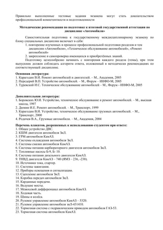 Правильно выполненные тестовые задания экзамена            могут   стать   доказательством
профессиональной компетентности и подготовленности

  Методические рекомендации по подготовке к итоговой государственной аттестации по
                            дисциплине «Автомобили»
      Самостоятельная подготовка к государственному междисциплинарному экзамену по
блоку специальных дисциплин включает в себя:
      1. повторение изученных в процессе профессиональной подготовки разделов и тем
         дисциплин «Автомобили», «Техническое обслуживание автомобилей», «Ремонт
         автомобилей»
      2. закрепление и самопроверка имеющихся и приобретённых знаний.
      Подготовку целесообразно начинать с повторения каждого раздела (темы), при этом
выпускник должен соблюдать алгоритм ответа, изложенный в методически рекомендациях по
соответствующей дисциплине.
Основная литература:
1. Карагодин В.И. Ремонт автомобилей и двигателей. – М., Академия, 2005
2. Передерий В.П. Устройство автомобилей. – М., Форум – ИНФО-М, 2005
3. Туревский И.С. Техническое обслуживание автомобилей – М., Форум - ИНФО-М, 2005


Дополнительная литература:
1. Боровских Ю.И. Устройство, техническое обслуживание и ремонт автомобилей. – М., высшая
   школа, 1997
2. Дюмин И.Е. Ремонт автомобилей. – М., Транспорт, 1999
3. Карагодин В.И. Устройство, техническое обслуживание грузовых автомобилей. – М.,
   Транспорт, 2000
4. Родичев В.А., Грузовые автомобили. – М., Академия, 2004
Перечень плакатов, разрешенных к использованию студентом при ответе:
1. Общее устройство ДВС.
2. КШМ двигателя автомобиля ЗиЛ.
3. ГРМ автомобиля КамАЗ.
4. Системы охлаждения автомобиля ЗиЛ.
5. Системы смазки автомобиля КамАЗ.
6. Системы питания карбюраторного двигателя автомобиля ЗиЛ.
7. Топливные насосы Б-9, Б- 10.
8. Системы питания дизельного двигателя КамАЗ.
9. ТНВД двигателя КамАЗ – 740 (ЯМЗ – 236, -238).
10. Источники тока, стартер.
11. Системы зажигания.
12. Приборы освещения и сигнализации.
13. Сцепление автомобиля ЗиЛ.
14. Коробка передач автомобиля ЗиЛ.
15. Карданные передачи.
16. Ведущие мосты.
17. Межосевой дифференциал автомобиля КамАЗ.
18. Ходовая часть.
19. Шины и колёса.
20. Рулевое управление автомобиля КамАЗ – 5320.
21. Рулевое управление автомобиля зиЛ-431410.
22. Тормозная система с гидравлическим приводом автомобиля ГАЗ-53.
23. Тормозная система автомобиля КамАЗ.
 