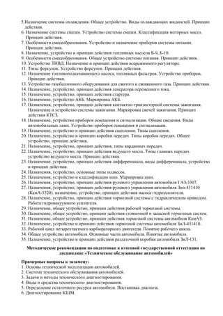 5.Назначение системы охлаждения. Общее устройство. Виды охлаждающих жидкостей. Принцип
  действия.
6. Назначение системы смазки. Устройство системы смазки. Классификация моторных масел.
   Принцип действия.
7. Особенности смесеобразования. Устройство и назначение приборов системы питания.
   Принцип действия.
8. Назначение, устройство и принцип действия топливных насосов Б-9, Б-10.
9. Особенности смесеобразования. Общее устройство системы питания. Принцип действия.
10. Устройство ТНВД. Назначение и принцип действия всережимного регулятора.
11. Типы форсунок. Устройство форсунок. Принцип действия.
12. Назначение топливоподкачивающего насоса, топливных фильтров. Устройство приборов.
    Принцип действия.
13. Устройство газобаллонного оборудования для сжатого и сжиженного газа. Принцип действия.
14. Назначение, устройство, принцип действия генератора переменного тока.
15. Назначение, устройство, принцип действия стартера.
16. Назначение, устройство АКБ. Маркировка АКБ.
17. Назначения, устройство, принцип действия контактно-транзисторной системы зажигания.
    Назначение и устройство системы зажигания. Маркировка свечей зажигания. Принцип
    действия КТСЗ.
18. Назначение, устройство приборов освещения и сигнализации. Общие сведения. Виды
    автомобильных ламп. Устройство приборов освещения и сигнализации.
19. Назначение, устройство и принцип действия сцепления. Типы сцепления.
20. Назначение, устройство и принцип коробки передач. Типы коробок передач. Общее
    устройство, принцип действия.
21. Назначение, устройство, принцип действия, типы карданных передач.
22. Назначение, устройство, принцип действия ведущего моста. Типы главных передач.
    устройство ведущего моста. Принцип действия.
23. Назначение, устройство, принцип действия дифференциала, виды дифференциала, устройство
    и принцип действия.
24. Назначения, устройство, основные типы подвесок.
25. Назначения, устройство и классификация шин. Маркировка шин.
26. Назначения, устройство, принцип действия рулевого управления автомобиля ГАЗ-3307.
27. Назначения, устройство, принцип действия рулевого управления автомобиля Зил-431410
    (КамА-5320). назначение, устройство. принцип действия насоса гидроусилителя.
28. Назначение, устройство, принцип действия тормозной системы с гидравлическим приводом.
    Работа гидровакуумного усилителя.
29. Назначение, общее устройство, принцип действия рабочей тормозной системы.
30. Назначение, общее устройство, принцип действия стояночной и запасной тормозных систем.
31. Назначение, общее устройство, принцип действия тормозной системы автомобиля КамАЗ.
32. Назначение, устройство и принцип действия тормозной системы автомобиля ЗиЛ-431410.
33. Рабочий цикл четырехтактного карбюраторного двигателя. Понятие рабочего цикла.
34. Общее устройство автомобиля. Основные части автомобиля. Понятие автомобиля.
35. Назначение, устройство и принцип действия раздаточной коробки автомобиля ЗиЛ-131.
  Методические рекомендации по подготовке к итоговой государственной аттестации по
                дисциплине «Техническое обслуживание автомобилей»
Примерные вопросы к экзамену:
1. Основы технической эксплуатации автомобилей.
2. Система технического обслуживания автомобилей.
3. Задачи и методы технического диагностирования.
4. Виды и средства технического диагностирования.
5. Определение остаточного ресурса автомобиля. Постановка диагноза.
6. Диагностирование КШМ.
 