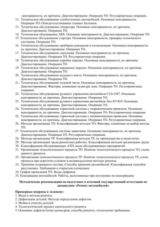 неисправности, их причины. Диагностирование. Операции ТО. Регулировочные операции.
12. Техническое обслуживание газобаллонных автомобилей. Основные неисправности.
    Операции ТО. Освидетельствование газовых баллонов.
13. Техническое обслуживание генератора. Основные неисправности, их причины.
    Диагностирование. Операции ТО.
14. Техническое облуживание АКБ. Основные неисправности. Диагностирование. Операции ТО.
15. Техническое обслуживание стартера. Основные неисправности, проверка технического
    состояния. Операции ТО.
16. Техническое обслуживание приборов освещения и сигнализации. Основные неисправности,
    их причины. Диагностирование. Операции ТО.
17. Техническое обслуживание сцепления. Основные неисправности, их причины.
    Диагностирование. Операции ТО. Регулировочные операции.
18. Техническое обслуживание коробки передач. Основные неисправности, их причины.
    Диагностирование. Операции ТО.
19. Техническое обслуживание карданных передач. Основные неисправности, их причины.
    Диагностирование. Операции ТО.
20. Техническое обслуживание ведущего моста. Основные неисправности, их причины.
    Диагностирование. Операции ТО.
21. Техническое обслуживание ходовой части. Основные неисправности, их причины.
    Диагностирование. Факторы, влияющие на ресурс шин. Операции ТО. Регулировочные
    операции.
22. Техническое обслуживание рулевого управления автомобиля ГАЗ-3307. Основные
    неисправности, их причины. Диагностирование. Операции ТО.
23. Техническое обслуживание рулевого управления автомобиля Зил-431410. Основные
    неисправности, их причины. Диагностирование. Операции ТО.
24. Техническое обслуживание тормозной системы с гидравлическим приводом. Основные
    неисправности, их причины. Диагностирование. Операции ТО. Регулировочные операции.
25. Техническое обслуживание тормозной системы с пневматическим приводом. Основные
    неисправности, их причины. Диагностирование. Операции ТО. Регулировочные операции.
26. Методы организации ТО. Классификация методов ТО. Факторы, влияющие на выбор метода
    ТО.
27. Техническое обслуживание системы зажигания. Основные неисправности, их причины.
    Диагностирование. Операции ТО. Регулировочные операции.
28. Методы организации ТР. Классификация методов ТР, их преимущества и недостатки.
29. Методы организации труда ремонтных рабочих. Классификация методов организации труда.
30. Классификация обслуживающих АТП, виды обслуживающих предприятий.
31. Организация технологического процесса ТО. Понятие технологического процесса ТО, схема
    данного процесса.
32. Организация технологического процесса ТР. Понятие технологического процесса ТР, схема
    процесса при агрегатно-узловом и индивидуальном методах ремонта.
33. Хранение подвижного состава. Способы хранения автомобилей. Классификация способов
    расстановки. Требования к открытым площадкам.
34. График проведения ТО. Виды графиков.
35. Консервация автомобилей. Работы, выполняемые при постановке на консервацию.
  Методические рекомендации по подготовке к итоговой государственной аттестации по
                        дисциплине «Ремонт автомобилей»
Примерные вопросы к экзамену:
1. Виды и методы ремонта.
2. Дефектация деталей. Методы определения дефектов.
3. Мойка и очистка деталей.
4. Технологический процесс капитального ремонта.
5. Основные дефекты блока цилиндров, способы ремонта, технические требования.
 